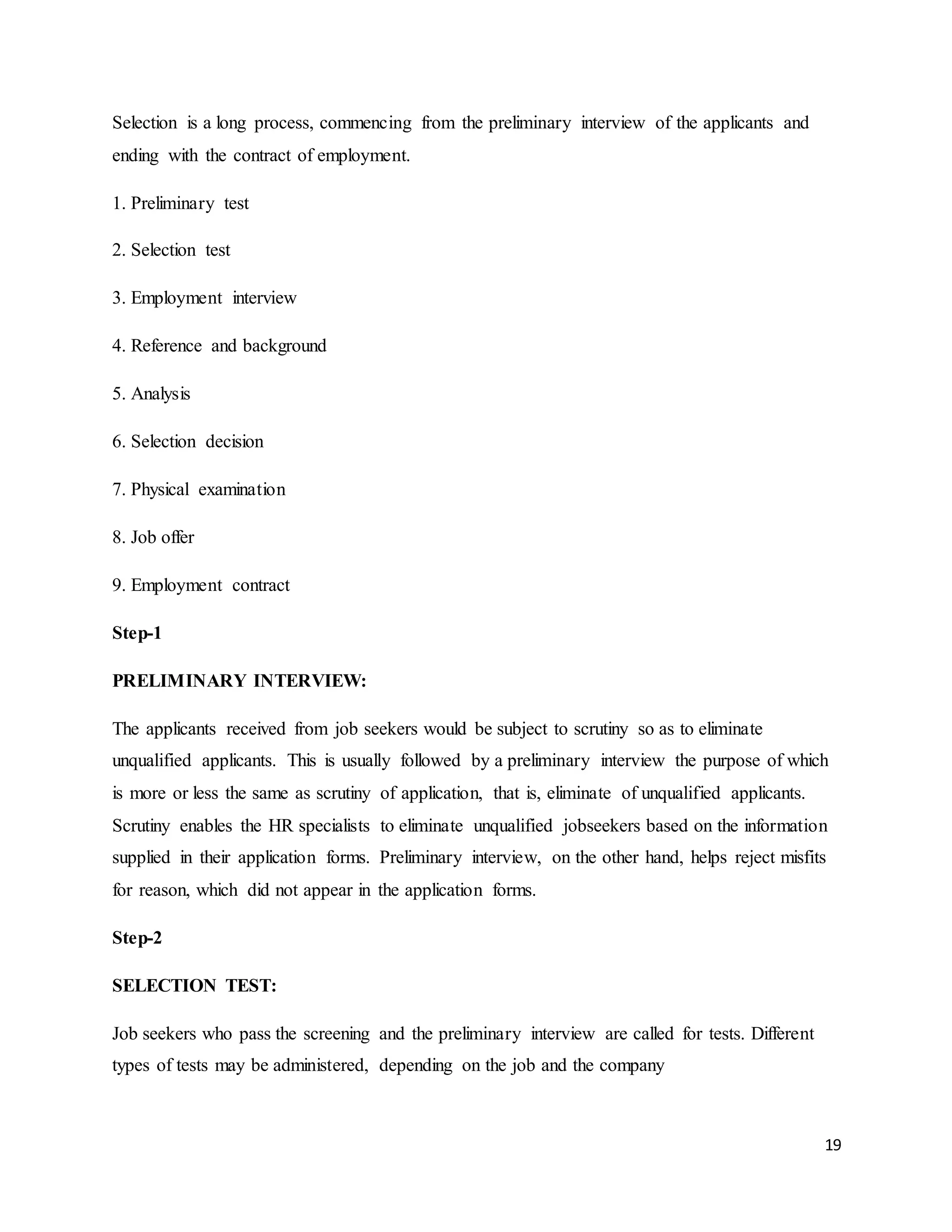 19
Selection is a long process, commencing from the preliminary interview of the applicants and
ending with the contract of employment.
1. Preliminary test
2. Selection test
3. Employment interview
4. Reference and background
5. Analysis
6. Selection decision
7. Physical examination
8. Job offer
9. Employment contract
Step-1
PRELIMINARY INTERVIEW:
The applicants received from job seekers would be subject to scrutiny so as to eliminate
unqualified applicants. This is usually followed by a preliminary interview the purpose of which
is more or less the same as scrutiny of application, that is, eliminate of unqualified applicants.
Scrutiny enables the HR specialists to eliminate unqualified jobseekers based on the information
supplied in their application forms. Preliminary interview, on the other hand, helps reject misfits
for reason, which did not appear in the application forms.
Step-2
SELECTION TEST:
Job seekers who pass the screening and the preliminary interview are called for tests. Different
types of tests may be administered, depending on the job and the company
 