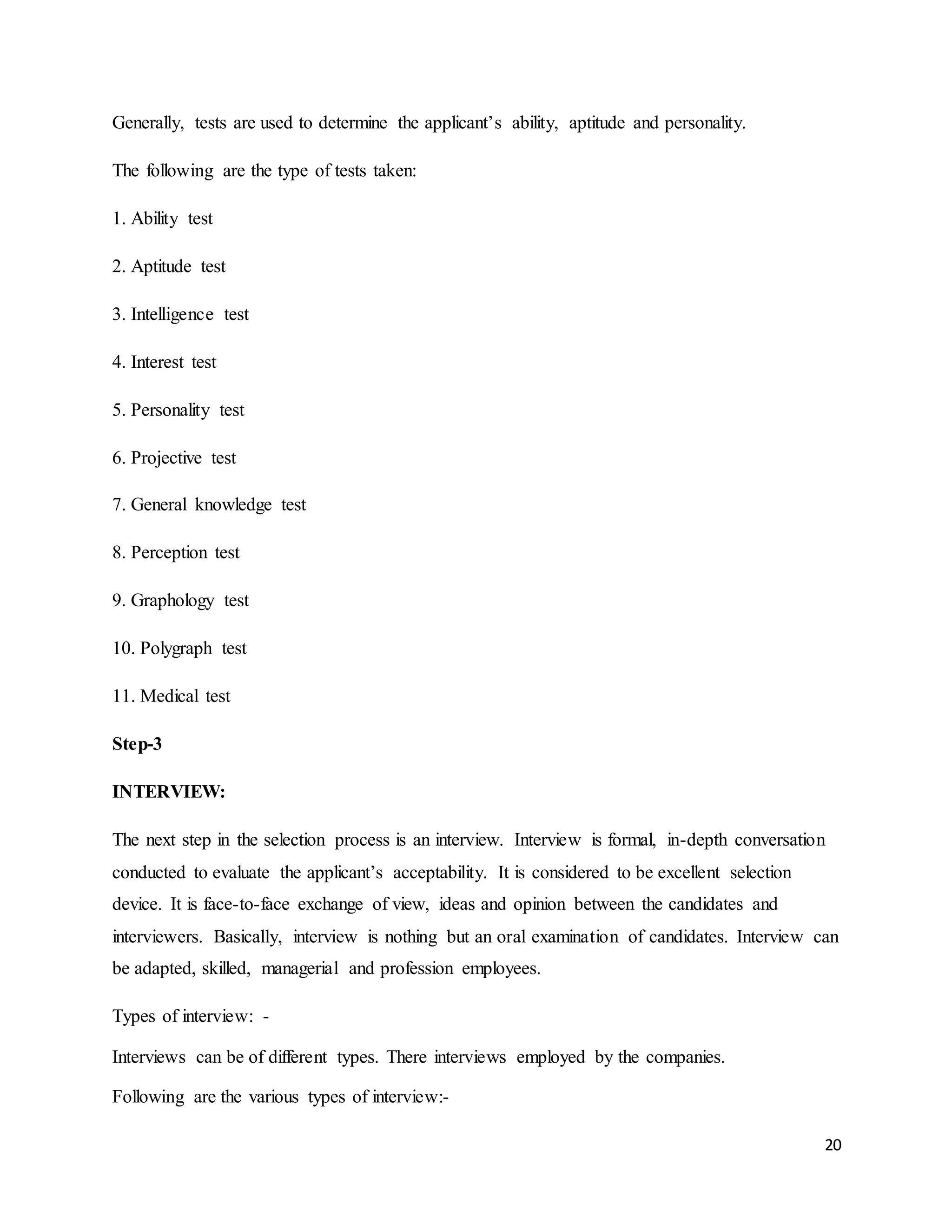 20
Generally, tests are used to determine the applicant’s ability, aptitude and personality.
The following are the type of tests taken:
1. Ability test
2. Aptitude test
3. Intelligence test
4. Interest test
5. Personality test
6. Projective test
7. General knowledge test
8. Perception test
9. Graphology test
10. Polygraph test
11. Medical test
Step-3
INTERVIEW:
The next step in the selection process is an interview. Interview is formal, in-depth conversation
conducted to evaluate the applicant’s acceptability. It is considered to be excellent selection
device. It is face-to-face exchange of view, ideas and opinion between the candidates and
interviewers. Basically, interview is nothing but an oral examination of candidates. Interview can
be adapted, skilled, managerial and profession employees.
Types of interview: -
Interviews can be of different types. There interviews employed by the companies.
Following are the various types of interview:-
 