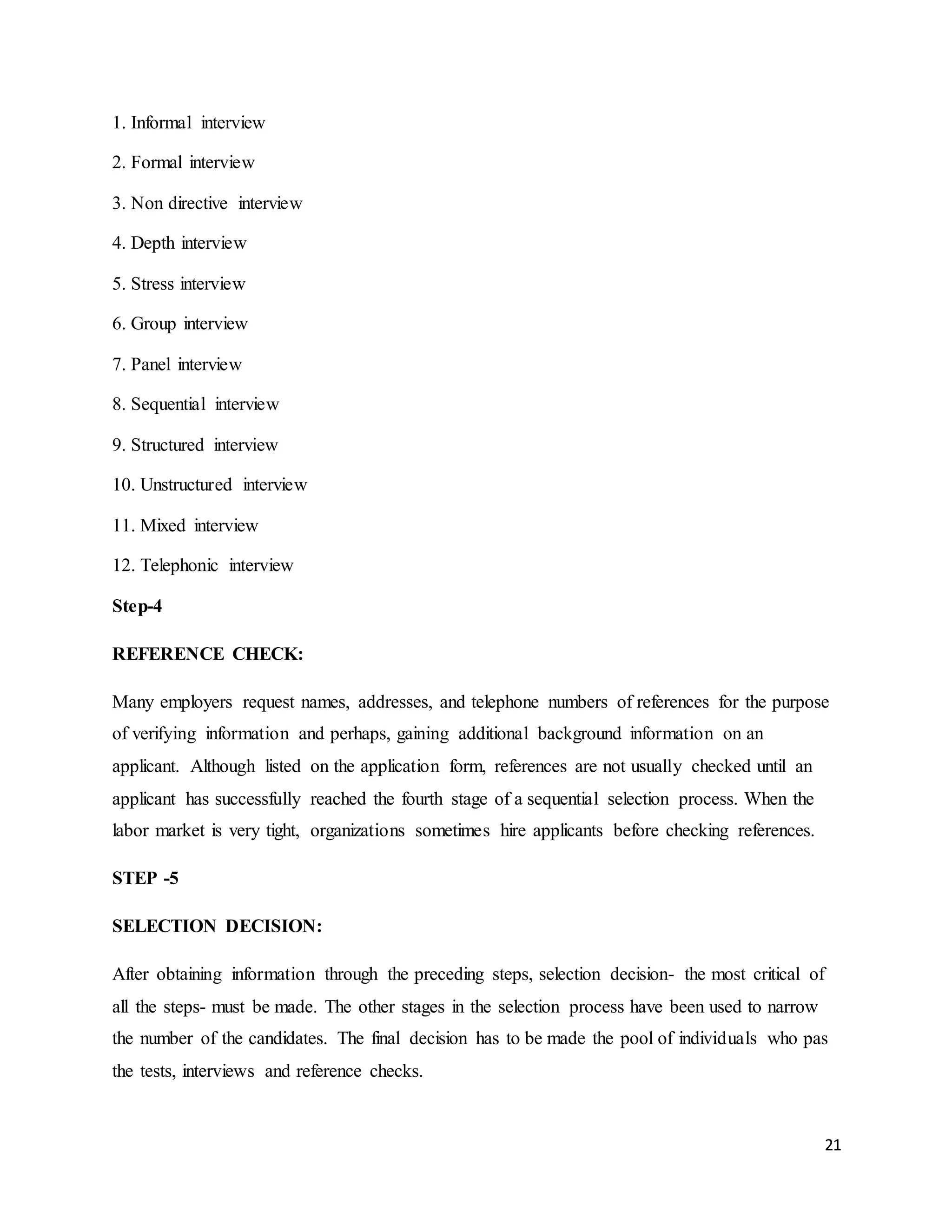 21
1. Informal interview
2. Formal interview
3. Non directive interview
4. Depth interview
5. Stress interview
6. Group interview
7. Panel interview
8. Sequential interview
9. Structured interview
10. Unstructured interview
11. Mixed interview
12. Telephonic interview
Step-4
REFERENCE CHECK:
Many employers request names, addresses, and telephone numbers of references for the purpose
of verifying information and perhaps, gaining additional background information on an
applicant. Although listed on the application form, references are not usually checked until an
applicant has successfully reached the fourth stage of a sequential selection process. When the
labor market is very tight, organizations sometimes hire applicants before checking references.
STEP -5
SELECTION DECISION:
After obtaining information through the preceding steps, selection decision- the most critical of
all the steps- must be made. The other stages in the selection process have been used to narrow
the number of the candidates. The final decision has to be made the pool of individuals who pas
the tests, interviews and reference checks.
 