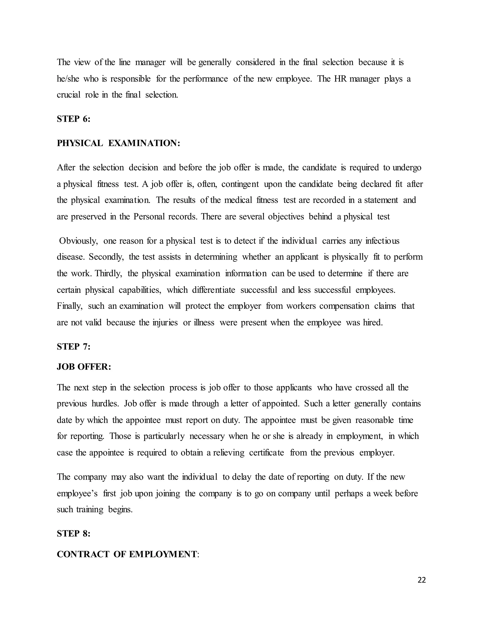 22
The view of the line manager will be generally considered in the final selection because it is
he/she who is responsible for the performance of the new employee. The HR manager plays a
crucial role in the final selection.
STEP 6:
PHYSICAL EXAMINATION:
After the selection decision and before the job offer is made, the candidate is required to undergo
a physical fitness test. A job offer is, often, contingent upon the candidate being declared fit after
the physical examination. The results of the medical fitness test are recorded in a statement and
are preserved in the Personal records. There are several objectives behind a physical test
Obviously, one reason for a physical test is to detect if the individual carries any infectious
disease. Secondly, the test assists in determining whether an applicant is physically fit to perform
the work. Thirdly, the physical examination information can be used to determine if there are
certain physical capabilities, which differentiate successful and less successful employees.
Finally, such an examination will protect the employer from workers compensation claims that
are not valid because the injuries or illness were present when the employee was hired.
STEP 7:
JOB OFFER:
The next step in the selection process is job offer to those applicants who have crossed all the
previous hurdles. Job offer is made through a letter of appointed. Such a letter generally contains
date by which the appointee must report on duty. The appointee must be given reasonable time
for reporting. Those is particularly necessary when he or she is already in employment, in which
case the appointee is required to obtain a relieving certificate from the previous employer.
The company may also want the individual to delay the date of reporting on duty. If the new
employee’s first job upon joining the company is to go on company until perhaps a week before
such training begins.
STEP 8:
CONTRACT OF EMPLOYMENT:
 