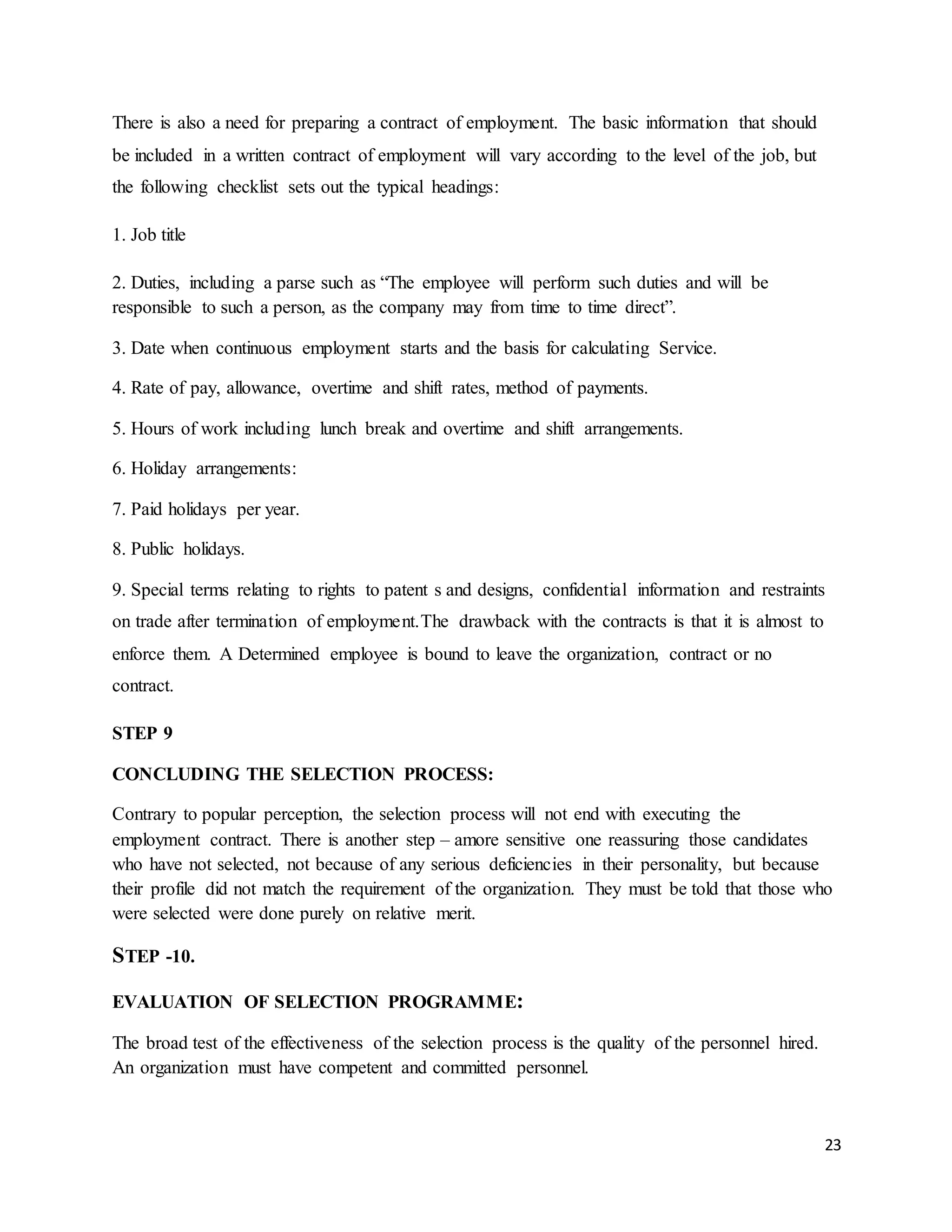 23
There is also a need for preparing a contract of employment. The basic information that should
be included in a written contract of employment will vary according to the level of the job, but
the following checklist sets out the typical headings:
1. Job title
2. Duties, including a parse such as “The employee will perform such duties and will be
responsible to such a person, as the company may from time to time direct”.
3. Date when continuous employment starts and the basis for calculating Service.
4. Rate of pay, allowance, overtime and shift rates, method of payments.
5. Hours of work including lunch break and overtime and shift arrangements.
6. Holiday arrangements:
7. Paid holidays per year.
8. Public holidays.
9. Special terms relating to rights to patent s and designs, confidential information and restraints
on trade after termination of employment.The drawback with the contracts is that it is almost to
enforce them. A Determined employee is bound to leave the organization, contract or no
contract.
STEP 9
CONCLUDING THE SELECTION PROCESS:
Contrary to popular perception, the selection process will not end with executing the
employment contract. There is another step – amore sensitive one reassuring those candidates
who have not selected, not because of any serious deficiencies in their personality, but because
their profile did not match the requirement of the organization. They must be told that those who
were selected were done purely on relative merit.
STEP -10.
EVALUATION OF SELECTION PROGRAMME:
The broad test of the effectiveness of the selection process is the quality of the personnel hired.
An organization must have competent and committed personnel.
 