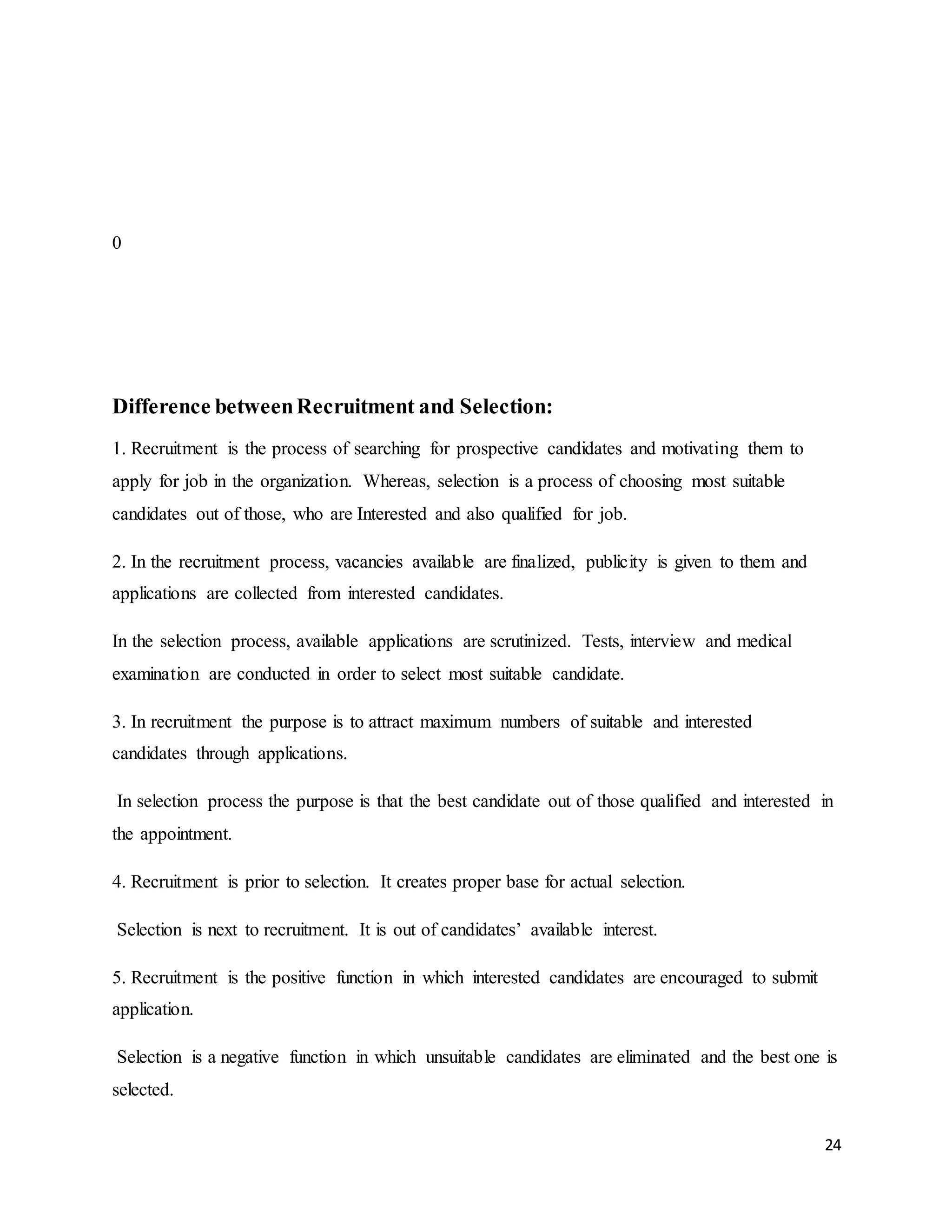 24
0
Difference betweenRecruitment and Selection:
1. Recruitment is the process of searching for prospective candidates and motivating them to
apply for job in the organization. Whereas, selection is a process of choosing most suitable
candidates out of those, who are Interested and also qualified for job.
2. In the recruitment process, vacancies available are finalized, publicity is given to them and
applications are collected from interested candidates.
In the selection process, available applications are scrutinized. Tests, interview and medical
examination are conducted in order to select most suitable candidate.
3. In recruitment the purpose is to attract maximum numbers of suitable and interested
candidates through applications.
In selection process the purpose is that the best candidate out of those qualified and interested in
the appointment.
4. Recruitment is prior to selection. It creates proper base for actual selection.
Selection is next to recruitment. It is out of candidates’ available interest.
5. Recruitment is the positive function in which interested candidates are encouraged to submit
application.
Selection is a negative function in which unsuitable candidates are eliminated and the best one is
selected.
 
