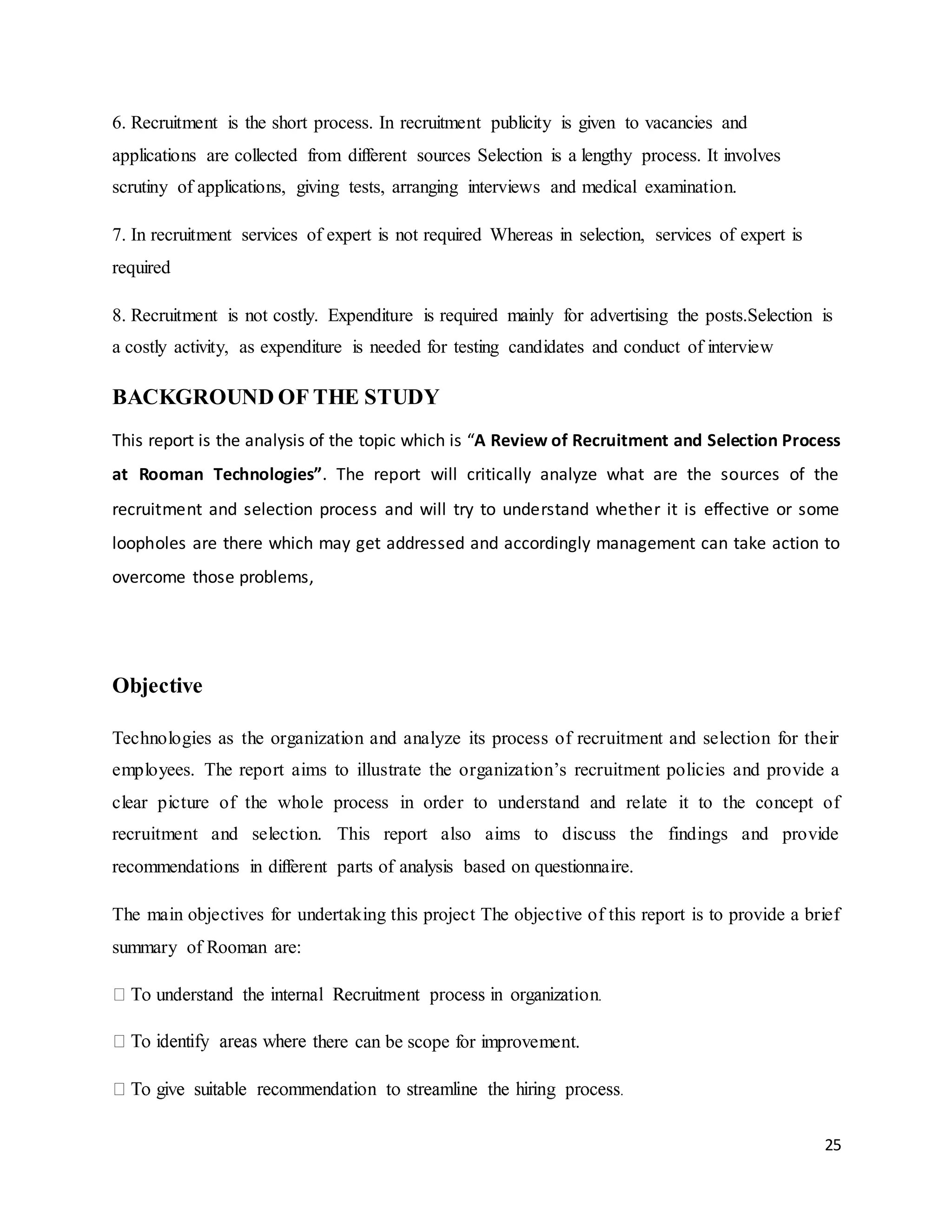 25
6. Recruitment is the short process. In recruitment publicity is given to vacancies and
applications are collected from different sources Selection is a lengthy process. It involves
scrutiny of applications, giving tests, arranging interviews and medical examination.
7. In recruitment services of expert is not required Whereas in selection, services of expert is
required
8. Recruitment is not costly. Expenditure is required mainly for advertising the posts.Selection is
a costly activity, as expenditure is needed for testing candidates and conduct of interview
BACKGROUND OF THE STUDY
This report is the analysis of the topic which is “A Review of Recruitment and Selection Process
at Rooman Technologies”. The report will critically analyze what are the sources of the
recruitment and selection process and will try to understand whether it is effective or some
loopholes are there which may get addressed and accordingly management can take action to
overcome those problems,
Objective
Technologies as the organization and analyze its process of recruitment and selection for their
employees. The report aims to illustrate the organization’s recruitment policies and provide a
clear picture of the whole process in order to understand and relate it to the concept of
recruitment and selection. This report also aims to discuss the findings and provide
recommendations in different parts of analysis based on questionnaire.
The main objectives for undertaking this project The objective of this report is to provide a brief
summary of Rooman are:
here can be scope for improvement.
 