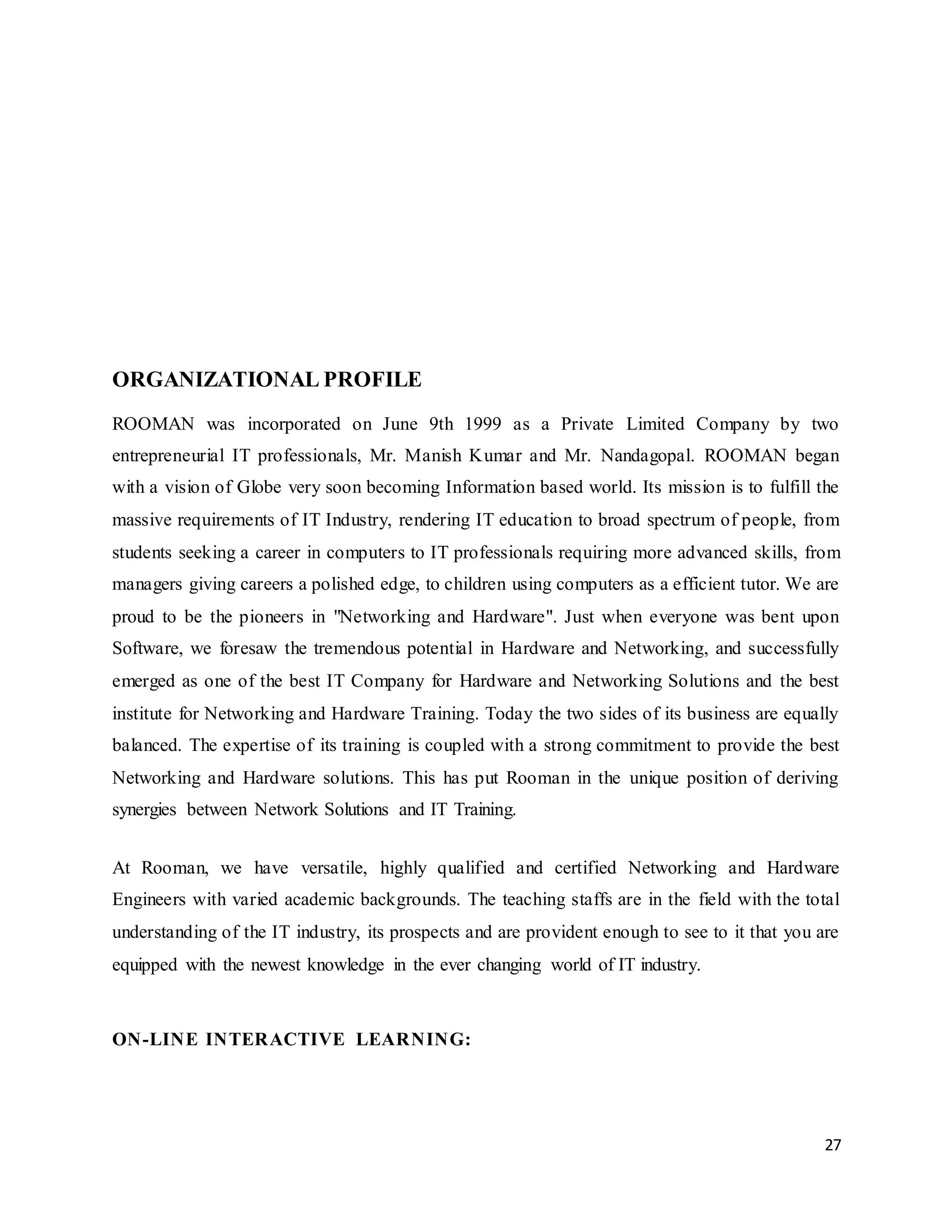 27
ORGANIZATIONAL PROFILE
ROOMAN was incorporated on June 9th 1999 as a Private Limited Company by two
entrepreneurial IT professionals, Mr. Manish Kumar and Mr. Nandagopal. ROOMAN began
with a vision of Globe very soon becoming Information based world. Its mission is to fulfill the
massive requirements of IT Industry, rendering IT education to broad spectrum of people, from
students seeking a career in computers to IT professionals requiring more advanced skills, from
managers giving careers a polished edge, to children using computers as a efficient tutor. We are
proud to be the pioneers in "Networking and Hardware". Just when everyone was bent upon
Software, we foresaw the tremendous potential in Hardware and Networking, and successfully
emerged as one of the best IT Company for Hardware and Networking Solutions and the best
institute for Networking and Hardware Training. Today the two sides of its business are equally
balanced. The expertise of its training is coupled with a strong commitment to provide the best
Networking and Hardware solutions. This has put Rooman in the unique position of deriving
synergies between Network Solutions and IT Training.
At Rooman, we have versatile, highly qualified and certified Networking and Hardware
Engineers with varied academic backgrounds. The teaching staffs are in the field with the total
understanding of the IT industry, its prospects and are provident enough to see to it that you are
equipped with the newest knowledge in the ever changing world of IT industry.
ON-LINE INTERACTIVE LEARNING:
 