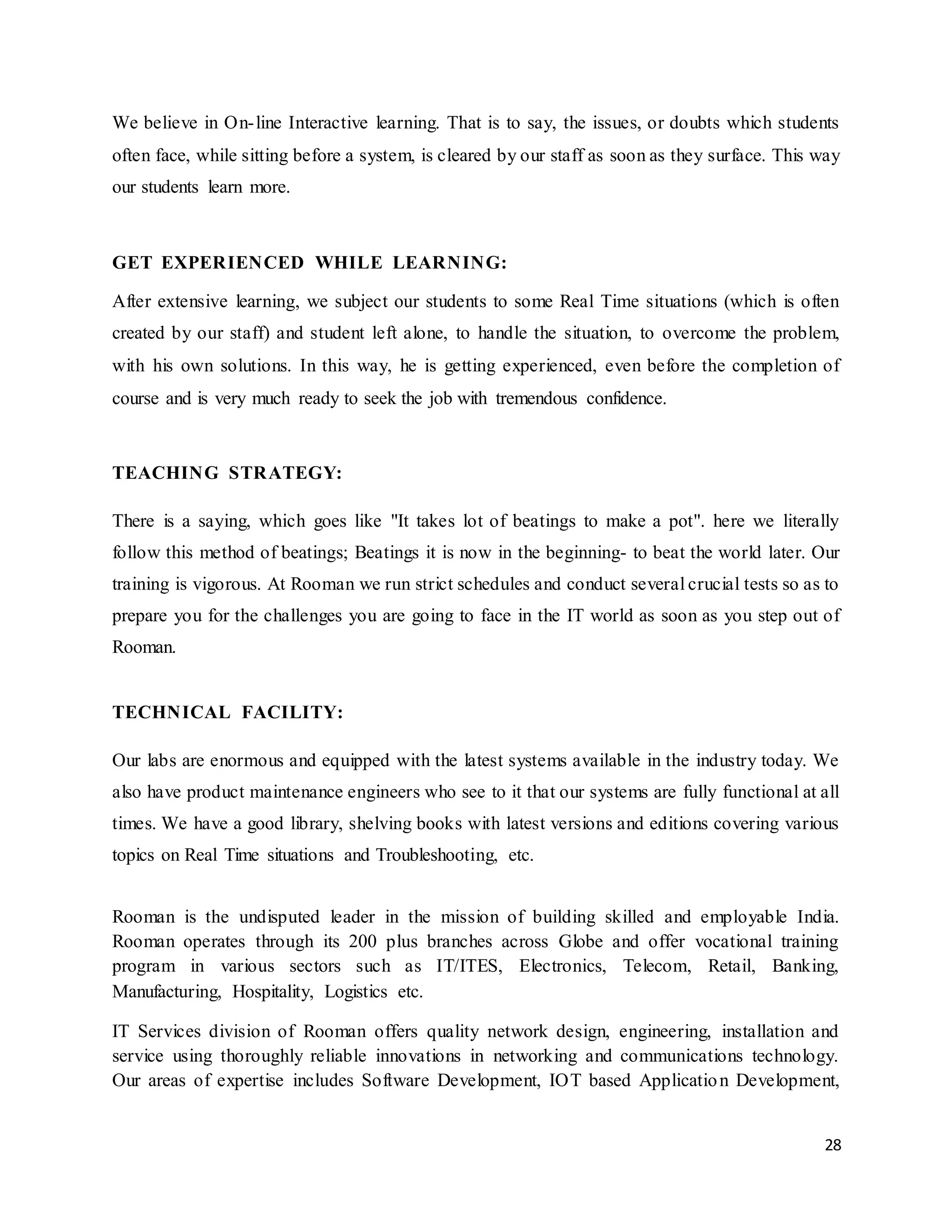 28
We believe in On-line Interactive learning. That is to say, the issues, or doubts which students
often face, while sitting before a system, is cleared by our staff as soon as they surface. This way
our students learn more.
GET EXPERIENCED WHILE LEARNING:
After extensive learning, we subject our students to some Real Time situations (which is often
created by our staff) and student left alone, to handle the situation, to overcome the problem,
with his own solutions. In this way, he is getting experienced, even before the completion of
course and is very much ready to seek the job with tremendous confidence.
TEACHING STRATEGY:
There is a saying, which goes like "It takes lot of beatings to make a pot". here we literally
follow this method of beatings; Beatings it is now in the beginning- to beat the world later. Our
training is vigorous. At Rooman we run strict schedules and conduct several crucial tests so as to
prepare you for the challenges you are going to face in the IT world as soon as you step out of
Rooman.
TECHNICAL FACILITY:
Our labs are enormous and equipped with the latest systems available in the industry today. We
also have product maintenance engineers who see to it that our systems are fully functional at all
times. We have a good library, shelving books with latest versions and editions covering various
topics on Real Time situations and Troubleshooting, etc.
Rooman is the undisputed leader in the mission of building skilled and employable India.
Rooman operates through its 200 plus branches across Globe and offer vocational training
program in various sectors such as IT/ITES, Electronics, Telecom, Retail, Banking,
Manufacturing, Hospitality, Logistics etc.
IT Services division of Rooman offers quality network design, engineering, installation and
service using thoroughly reliable innovations in networking and communications technology.
Our areas of expertise includes Software Development, IOT based Application Development,
 