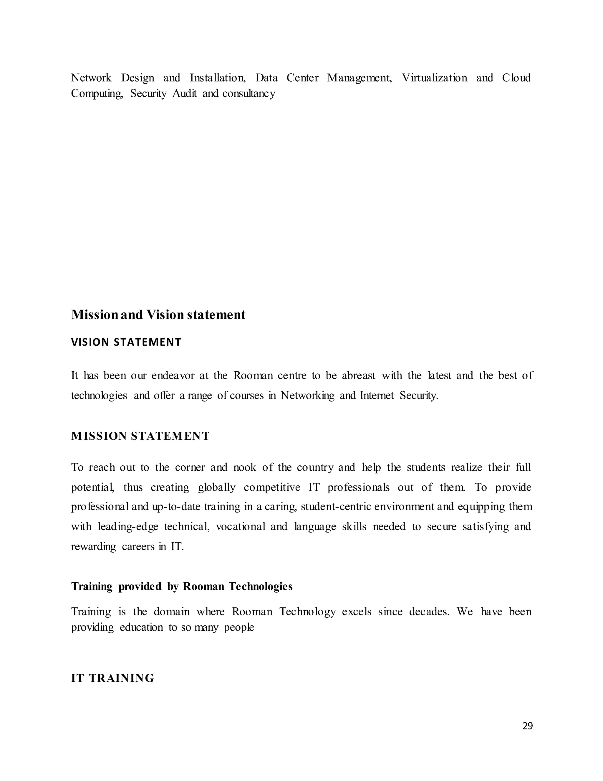 29
Network Design and Installation, Data Center Management, Virtualization and Cloud
Computing, Security Audit and consultancy
Missionand Vision statement
VISION STATEMENT
It has been our endeavor at the Rooman centre to be abreast with the latest and the best of
technologies and offer a range of courses in Networking and Internet Security.
MISSION STATEMENT
To reach out to the corner and nook of the country and help the students realize their full
potential, thus creating globally competitive IT professionals out of them. To provide
professional and up-to-date training in a caring, student-centric environment and equipping them
with leading-edge technical, vocational and language skills needed to secure satisfying and
rewarding careers in IT.
Training provided by Rooman Technologies
Training is the domain where Rooman Technology excels since decades. We have been
providing education to so many people
IT TRAINING
 