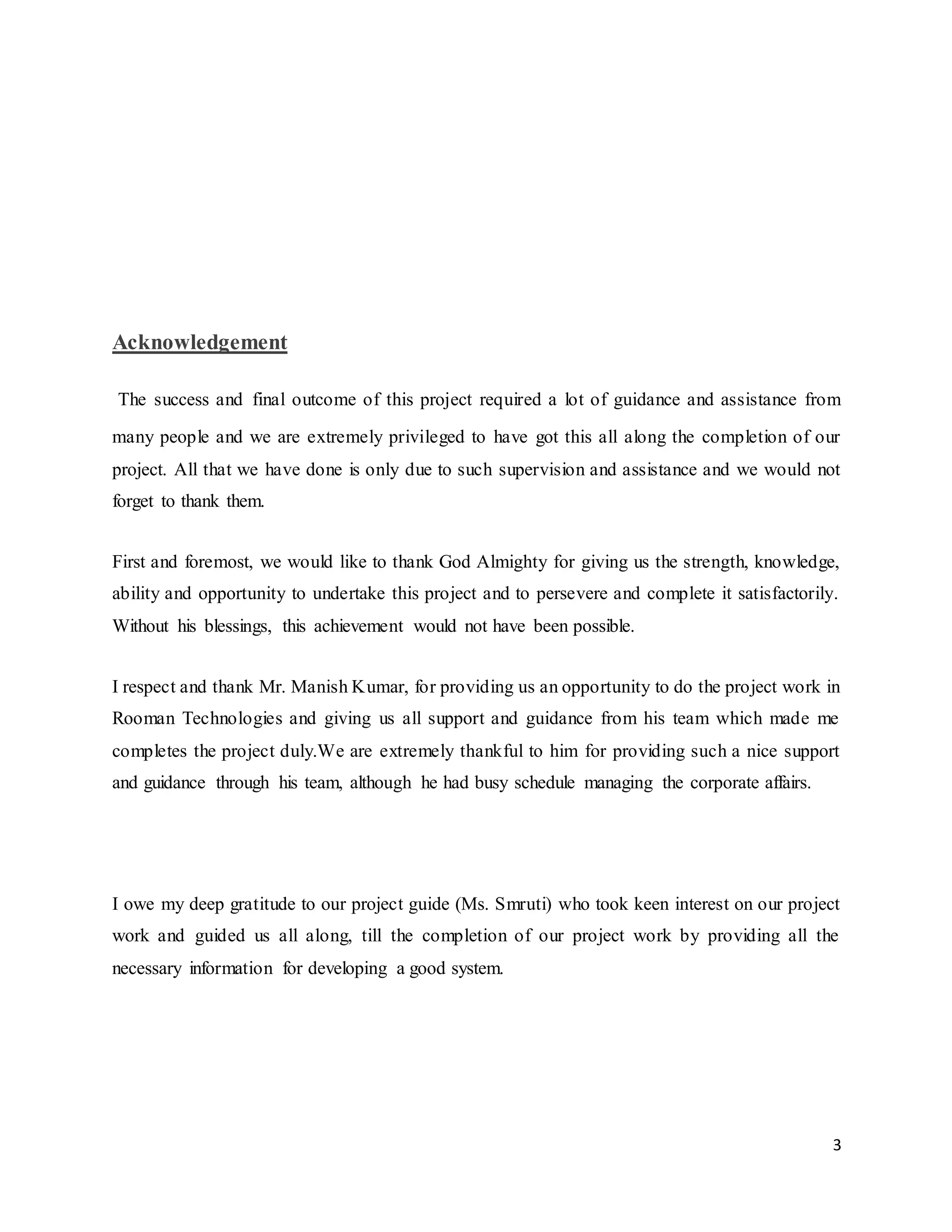 3
Acknowledgement
The success and final outcome of this project required a lot of guidance and assistance from
many people and we are extremely privileged to have got this all along the completion of our
project. All that we have done is only due to such supervision and assistance and we would not
forget to thank them.
First and foremost, we would like to thank God Almighty for giving us the strength, knowledge,
ability and opportunity to undertake this project and to persevere and complete it satisfactorily.
Without his blessings, this achievement would not have been possible.
I respect and thank Mr. Manish Kumar, for providing us an opportunity to do the project work in
Rooman Technologies and giving us all support and guidance from his team which made me
completes the project duly.We are extremely thankful to him for providing such a nice support
and guidance through his team, although he had busy schedule managing the corporate affairs.
I owe my deep gratitude to our project guide (Ms. Smruti) who took keen interest on our project
work and guided us all along, till the completion of our project work by providing all the
necessary information for developing a good system.
 