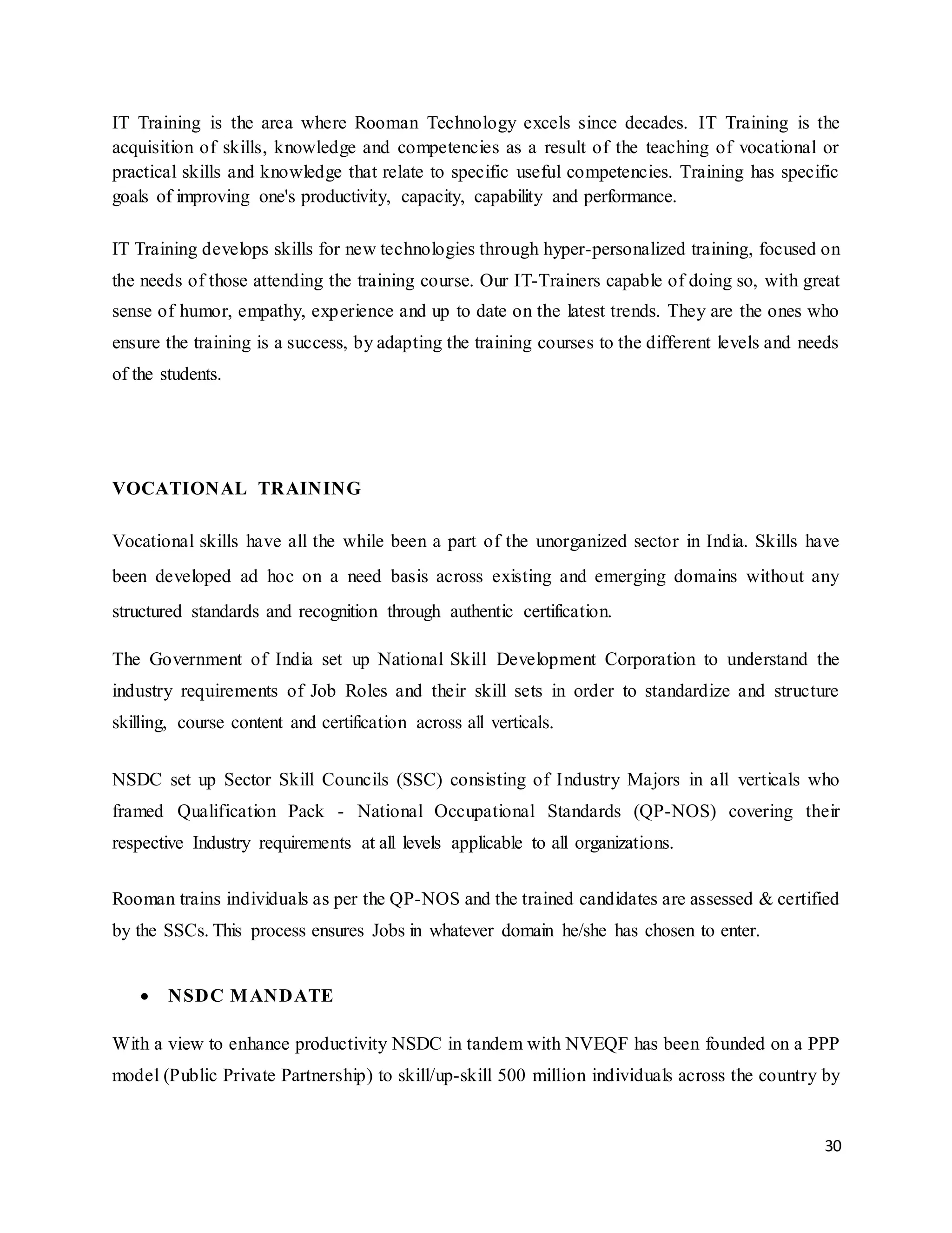30
IT Training is the area where Rooman Technology excels since decades. IT Training is the
acquisition of skills, knowledge and competencies as a result of the teaching of vocational or
practical skills and knowledge that relate to specific useful competencies. Training has specific
goals of improving one's productivity, capacity, capability and performance.
IT Training develops skills for new technologies through hyper-personalized training, focused on
the needs of those attending the training course. Our IT-Trainers capable of doing so, with great
sense of humor, empathy, experience and up to date on the latest trends. They are the ones who
ensure the training is a success, by adapting the training courses to the different levels and needs
of the students.
VOCATIONAL TRAINING
Vocational skills have all the while been a part of the unorganized sector in India. Skills have
been developed ad hoc on a need basis across existing and emerging domains without any
structured standards and recognition through authentic certification.
The Government of India set up National Skill Development Corporation to understand the
industry requirements of Job Roles and their skill sets in order to standardize and structure
skilling, course content and certification across all verticals.
NSDC set up Sector Skill Councils (SSC) consisting of Industry Majors in all verticals who
framed Qualification Pack - National Occupational Standards (QP-NOS) covering their
respective Industry requirements at all levels applicable to all organizations.
Rooman trains individuals as per the QP-NOS and the trained candidates are assessed & certified
by the SSCs. This process ensures Jobs in whatever domain he/she has chosen to enter.
 NSDC MANDATE
With a view to enhance productivity NSDC in tandem with NVEQF has been founded on a PPP
model (Public Private Partnership) to skill/up-skill 500 million individuals across the country by
 
