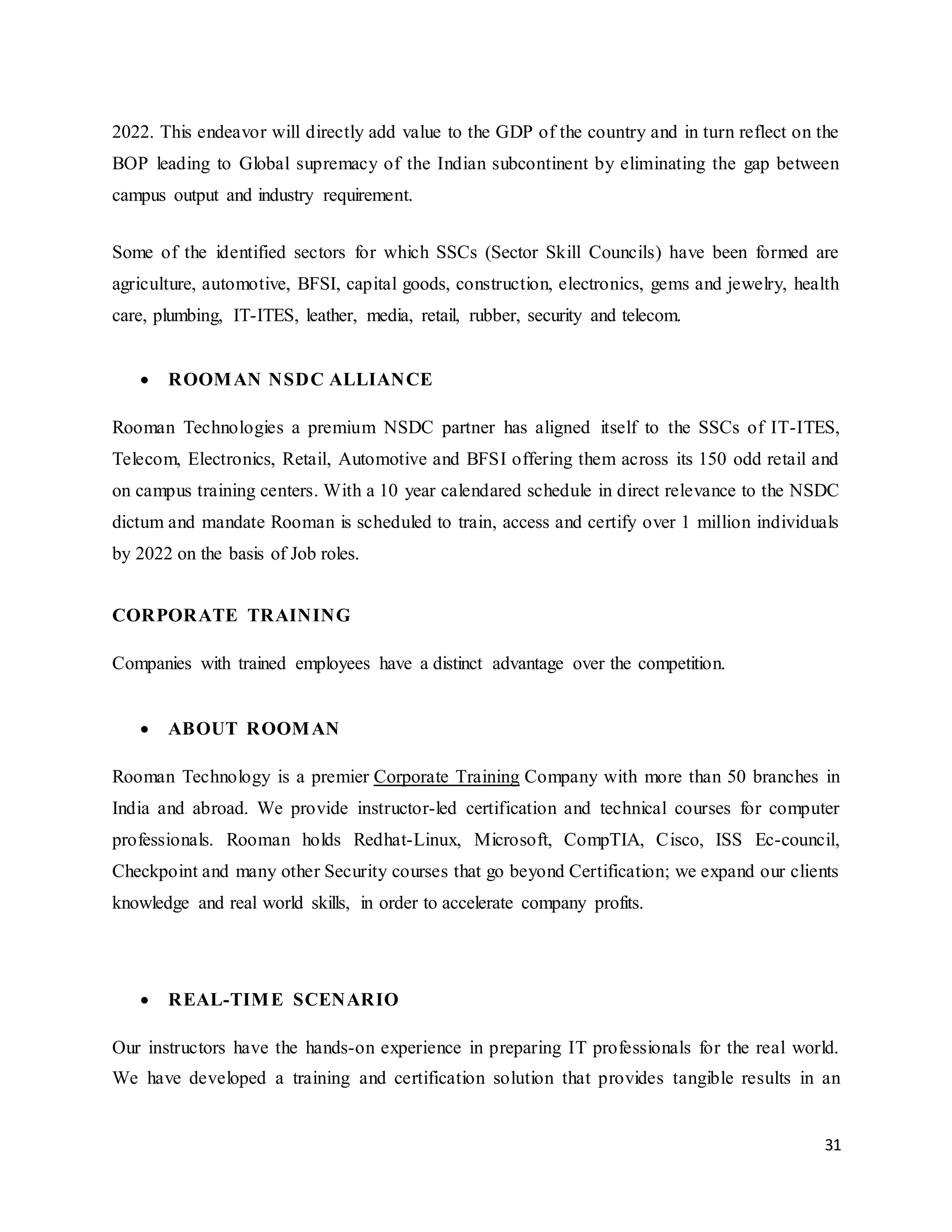 31
2022. This endeavor will directly add value to the GDP of the country and in turn reflect on the
BOP leading to Global supremacy of the Indian subcontinent by eliminating the gap between
campus output and industry requirement.
Some of the identified sectors for which SSCs (Sector Skill Councils) have been formed are
agriculture, automotive, BFSI, capital goods, construction, electronics, gems and jewelry, health
care, plumbing, IT-ITES, leather, media, retail, rubber, security and telecom.
 ROOMAN NSDC ALLIANCE
Rooman Technologies a premium NSDC partner has aligned itself to the SSCs of IT-ITES,
Telecom, Electronics, Retail, Automotive and BFSI offering them across its 150 odd retail and
on campus training centers. With a 10 year calendared schedule in direct relevance to the NSDC
dictum and mandate Rooman is scheduled to train, access and certify over 1 million individuals
by 2022 on the basis of Job roles.
CORPORATE TRAINING
Companies with trained employees have a distinct advantage over the competition.
 ABOUT ROOMAN
Rooman Technology is a premier Corporate Training Company with more than 50 branches in
India and abroad. We provide instructor-led certification and technical courses for computer
professionals. Rooman holds Redhat-Linux, Microsoft, CompTIA, Cisco, ISS Ec-council,
Checkpoint and many other Security courses that go beyond Certification; we expand our clients
knowledge and real world skills, in order to accelerate company profits.
 REAL-TIME SCENARIO
Our instructors have the hands-on experience in preparing IT professionals for the real world.
We have developed a training and certification solution that provides tangible results in an
 