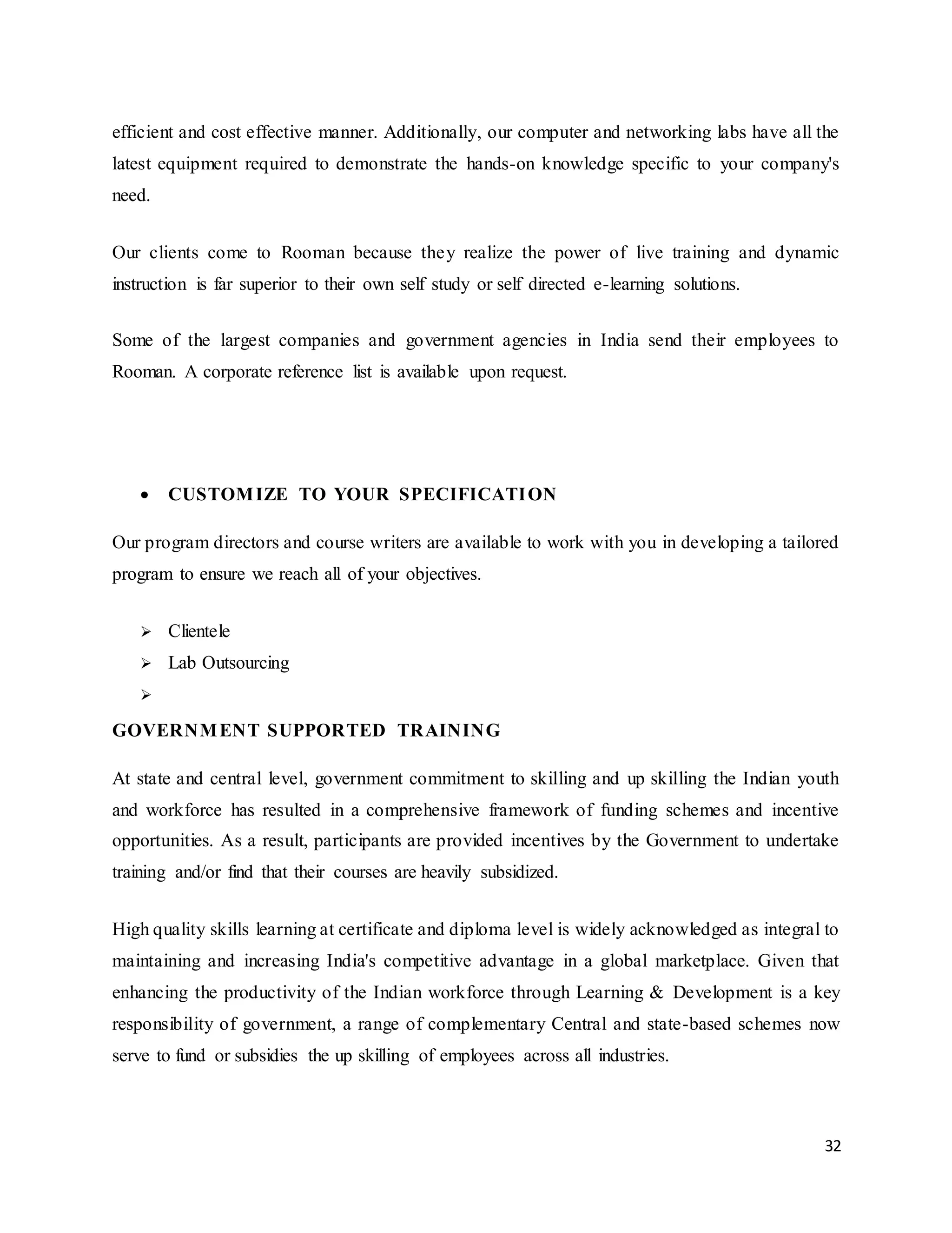 32
efficient and cost effective manner. Additionally, our computer and networking labs have all the
latest equipment required to demonstrate the hands-on knowledge specific to your company's
need.
Our clients come to Rooman because they realize the power of live training and dynamic
instruction is far superior to their own self study or self directed e-learning solutions.
Some of the largest companies and government agencies in India send their employees to
Rooman. A corporate reference list is available upon request.
 CUSTOMIZE TO YOUR SPECIFICATION
Our program directors and course writers are available to work with you in developing a tailored
program to ensure we reach all of your objectives.
 Clientele
 Lab Outsourcing

GOVERNMENT SUPPORTED TRAINING
At state and central level, government commitment to skilling and up skilling the Indian youth
and workforce has resulted in a comprehensive framework of funding schemes and incentive
opportunities. As a result, participants are provided incentives by the Government to undertake
training and/or find that their courses are heavily subsidized.
High quality skills learning at certificate and diploma level is widely acknowledged as integral to
maintaining and increasing India's competitive advantage in a global marketplace. Given that
enhancing the productivity of the Indian workforce through Learning & Development is a key
responsibility of government, a range of complementary Central and state-based schemes now
serve to fund or subsidies the up skilling of employees across all industries.
 