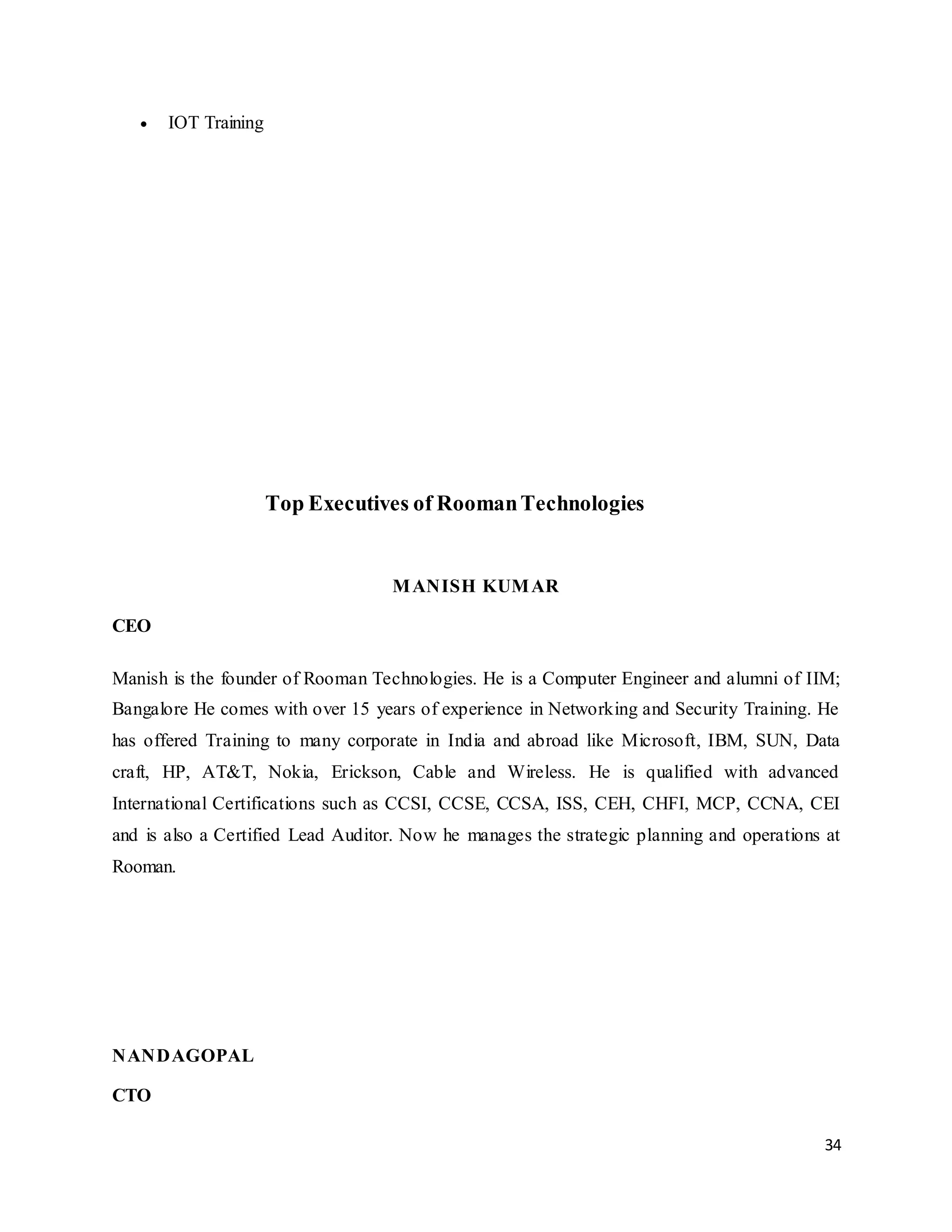 34
 IOT Training
Top Executives of RoomanTechnologies
MANISH KUMAR
CEO
Manish is the founder of Rooman Technologies. He is a Computer Engineer and alumni of IIM;
Bangalore He comes with over 15 years of experience in Networking and Security Training. He
has offered Training to many corporate in India and abroad like Microsoft, IBM, SUN, Data
craft, HP, AT&T, Nokia, Erickson, Cable and Wireless. He is qualified with advanced
International Certifications such as CCSI, CCSE, CCSA, ISS, CEH, CHFI, MCP, CCNA, CEI
and is also a Certified Lead Auditor. Now he manages the strategic planning and operations at
Rooman.
NANDAGOPAL
CTO
 