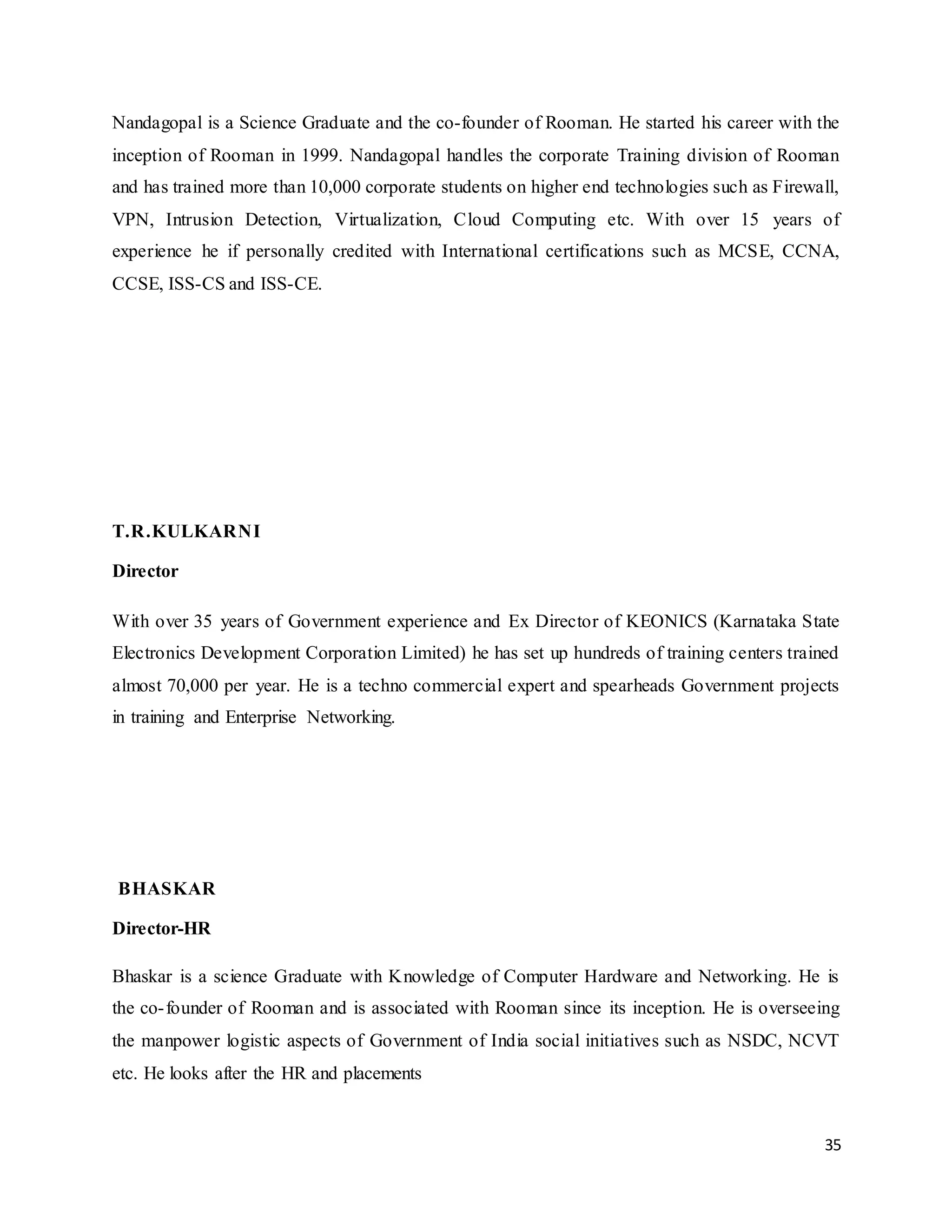 35
Nandagopal is a Science Graduate and the co-founder of Rooman. He started his career with the
inception of Rooman in 1999. Nandagopal handles the corporate Training division of Rooman
and has trained more than 10,000 corporate students on higher end technologies such as Firewall,
VPN, Intrusion Detection, Virtualization, Cloud Computing etc. With over 15 years of
experience he if personally credited with International certifications such as MCSE, CCNA,
CCSE, ISS-CS and ISS-CE.
T.R.KULKARNI
Director
With over 35 years of Government experience and Ex Director of KEONICS (Karnataka State
Electronics Development Corporation Limited) he has set up hundreds of training centers trained
almost 70,000 per year. He is a techno commercial expert and spearheads Government projects
in training and Enterprise Networking.
BHASKAR
Director-HR
Bhaskar is a science Graduate with Knowledge of Computer Hardware and Networking. He is
the co-founder of Rooman and is associated with Rooman since its inception. He is overseeing
the manpower logistic aspects of Government of India social initiatives such as NSDC, NCVT
etc. He looks after the HR and placements
 