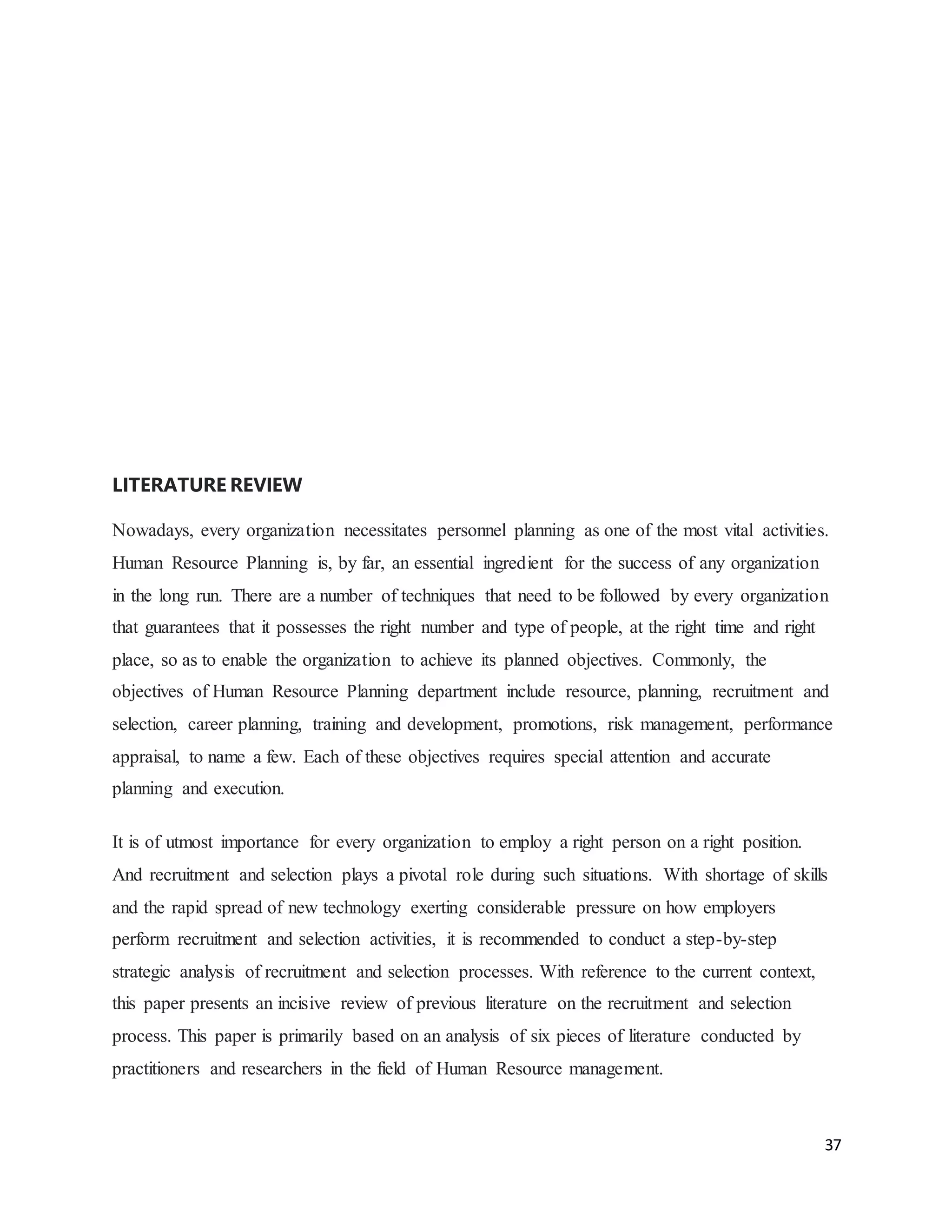 37
LITERATURE REVIEW
Nowadays, every organization necessitates personnel planning as one of the most vital activities.
Human Resource Planning is, by far, an essential ingredient for the success of any organization
in the long run. There are a number of techniques that need to be followed by every organization
that guarantees that it possesses the right number and type of people, at the right time and right
place, so as to enable the organization to achieve its planned objectives. Commonly, the
objectives of Human Resource Planning department include resource, planning, recruitment and
selection, career planning, training and development, promotions, risk management, performance
appraisal, to name a few. Each of these objectives requires special attention and accurate
planning and execution.
It is of utmost importance for every organization to employ a right person on a right position.
And recruitment and selection plays a pivotal role during such situations. With shortage of skills
and the rapid spread of new technology exerting considerable pressure on how employers
perform recruitment and selection activities, it is recommended to conduct a step-by-step
strategic analysis of recruitment and selection processes. With reference to the current context,
this paper presents an incisive review of previous literature on the recruitment and selection
process. This paper is primarily based on an analysis of six pieces of literature conducted by
practitioners and researchers in the field of Human Resource management.
 