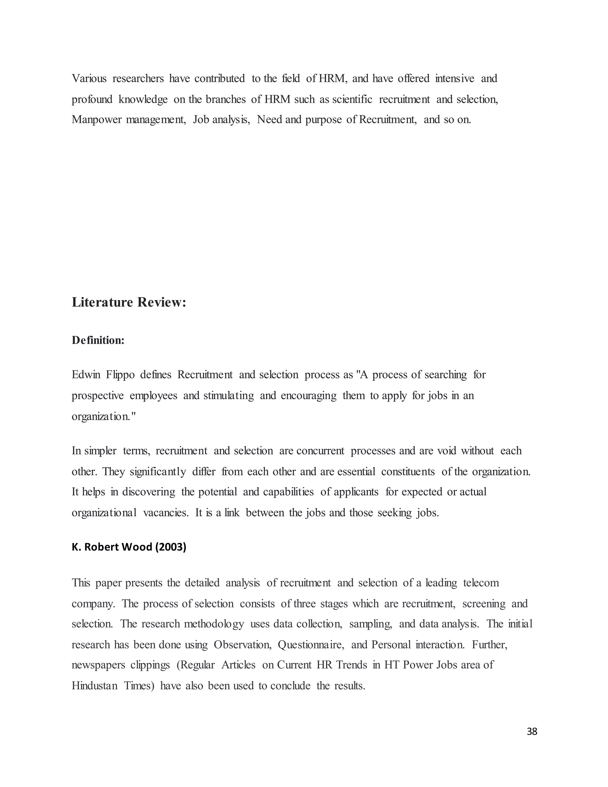 38
Various researchers have contributed to the field of HRM, and have offered intensive and
profound knowledge on the branches of HRM such as scientific recruitment and selection,
Manpower management, Job analysis, Need and purpose of Recruitment, and so on.
Literature Review:
Definition:
Edwin Flippo defines Recruitment and selection process as "A process of searching for
prospective employees and stimulating and encouraging them to apply for jobs in an
organization."
In simpler terms, recruitment and selection are concurrent processes and are void without each
other. They significantly differ from each other and are essential constituents of the organization.
It helps in discovering the potential and capabilities of applicants for expected or actual
organizational vacancies. It is a link between the jobs and those seeking jobs.
K. Robert Wood (2003)
This paper presents the detailed analysis of recruitment and selection of a leading telecom
company. The process of selection consists of three stages which are recruitment, screening and
selection. The research methodology uses data collection, sampling, and data analysis. The initial
research has been done using Observation, Questionnaire, and Personal interaction. Further,
newspapers clippings (Regular Articles on Current HR Trends in HT Power Jobs area of
Hindustan Times) have also been used to conclude the results.
 