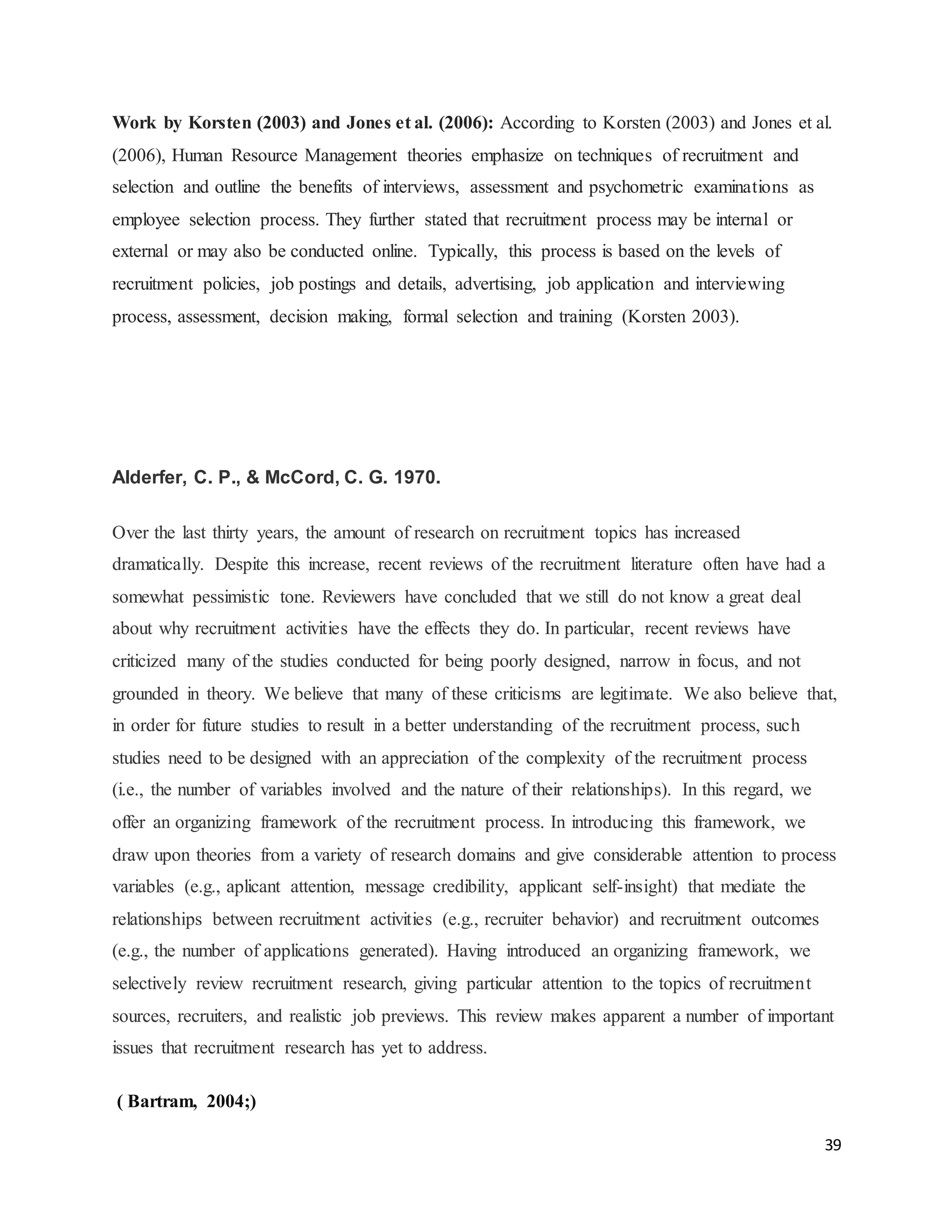 39
Work by Korsten (2003) and Jones et al. (2006): According to Korsten (2003) and Jones et al.
(2006), Human Resource Management theories emphasize on techniques of recruitment and
selection and outline the benefits of interviews, assessment and psychometric examinations as
employee selection process. They further stated that recruitment process may be internal or
external or may also be conducted online. Typically, this process is based on the levels of
recruitment policies, job postings and details, advertising, job application and interviewing
process, assessment, decision making, formal selection and training (Korsten 2003).
Alderfer, C. P., & McCord, C. G. 1970.
Over the last thirty years, the amount of research on recruitment topics has increased
dramatically. Despite this increase, recent reviews of the recruitment literature often have had a
somewhat pessimistic tone. Reviewers have concluded that we still do not know a great deal
about why recruitment activities have the effects they do. In particular, recent reviews have
criticized many of the studies conducted for being poorly designed, narrow in focus, and not
grounded in theory. We believe that many of these criticisms are legitimate. We also believe that,
in order for future studies to result in a better understanding of the recruitment process, such
studies need to be designed with an appreciation of the complexity of the recruitment process
(i.e., the number of variables involved and the nature of their relationships). In this regard, we
offer an organizing framework of the recruitment process. In introducing this framework, we
draw upon theories from a variety of research domains and give considerable attention to process
variables (e.g., aplicant attention, message credibility, applicant self-insight) that mediate the
relationships between recruitment activities (e.g., recruiter behavior) and recruitment outcomes
(e.g., the number of applications generated). Having introduced an organizing framework, we
selectively review recruitment research, giving particular attention to the topics of recruitment
sources, recruiters, and realistic job previews. This review makes apparent a number of important
issues that recruitment research has yet to address.
( Bartram, 2004;)
 
