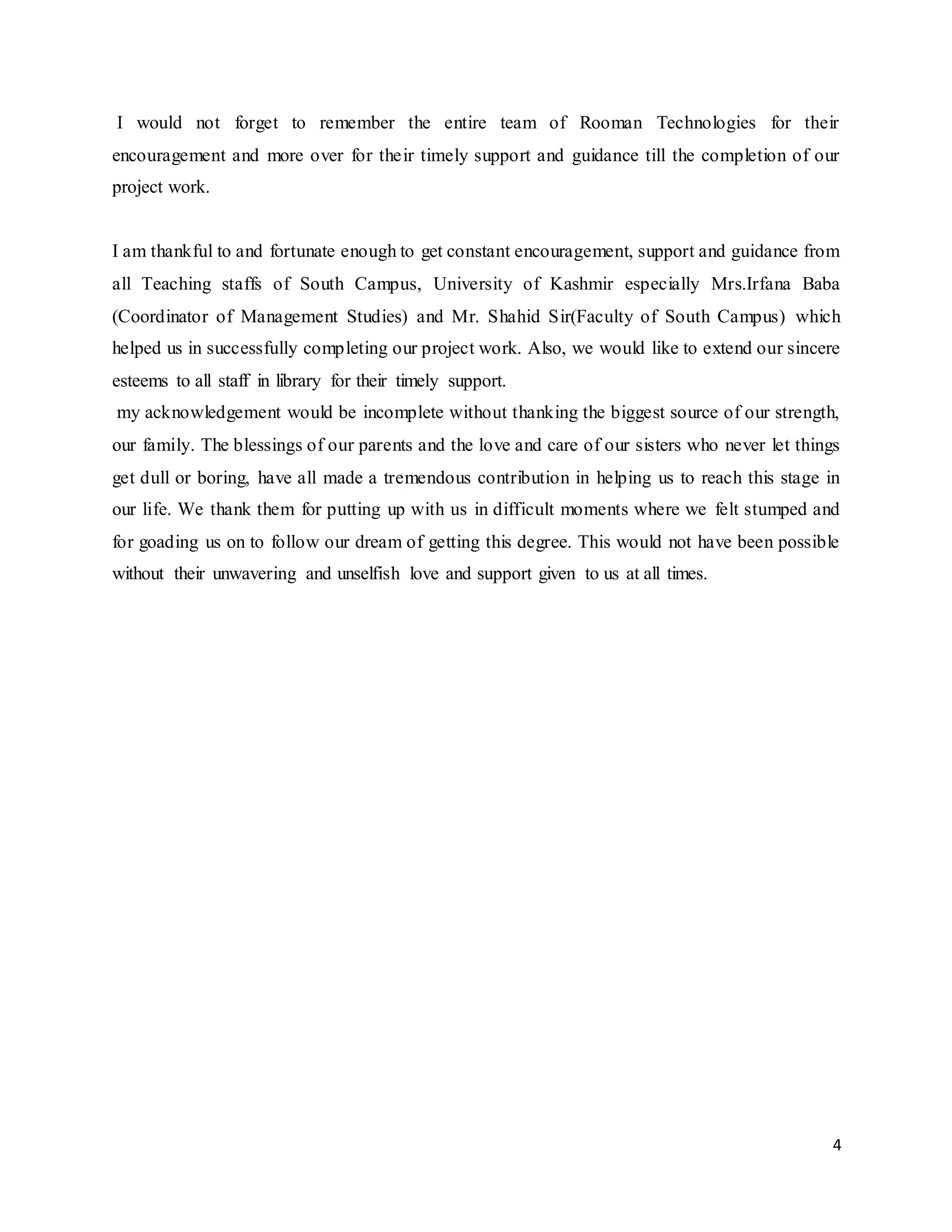 4
I would not forget to remember the entire team of Rooman Technologies for their
encouragement and more over for their timely support and guidance till the completion of our
project work.
I am thankful to and fortunate enough to get constant encouragement, support and guidance from
all Teaching staffs of South Campus, University of Kashmir especially Mrs.Irfana Baba
(Coordinator of Management Studies) and Mr. Shahid Sir(Faculty of South Campus) which
helped us in successfully completing our project work. Also, we would like to extend our sincere
esteems to all staff in library for their timely support.
my acknowledgement would be incomplete without thanking the biggest source of our strength,
our family. The blessings of our parents and the love and care of our sisters who never let things
get dull or boring, have all made a tremendous contribution in helping us to reach this stage in
our life. We thank them for putting up with us in difficult moments where we felt stumped and
for goading us on to follow our dream of getting this degree. This would not have been possible
without their unwavering and unselfish love and support given to us at all times.
 
