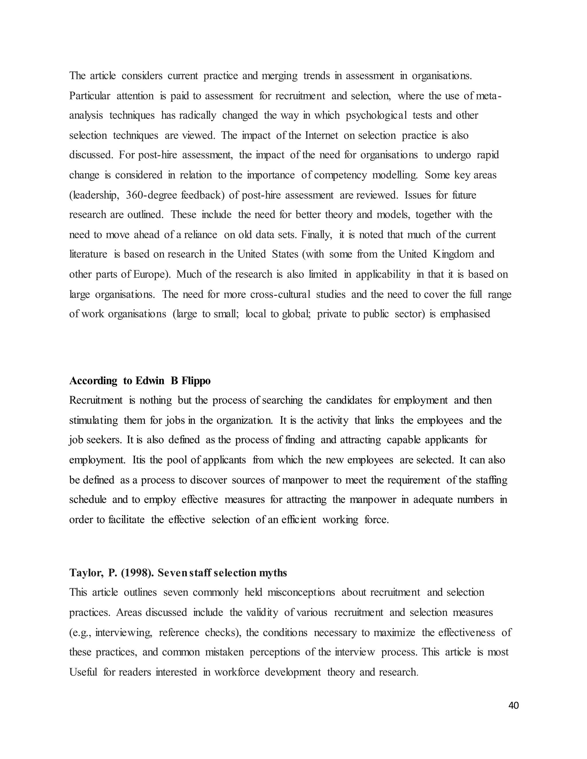40
The article considers current practice and merging trends in assessment in organisations.
Particular attention is paid to assessment for recruitment and selection, where the use of meta-
analysis techniques has radically changed the way in which psychological tests and other
selection techniques are viewed. The impact of the Internet on selection practice is also
discussed. For post-hire assessment, the impact of the need for organisations to undergo rapid
change is considered in relation to the importance of competency modelling. Some key areas
(leadership, 360-degree feedback) of post-hire assessment are reviewed. Issues for future
research are outlined. These include the need for better theory and models, together with the
need to move ahead of a reliance on old data sets. Finally, it is noted that much of the current
literature is based on research in the United States (with some from the United Kingdom and
other parts of Europe). Much of the research is also limited in applicability in that it is based on
large organisations. The need for more cross-cultural studies and the need to cover the full range
of work organisations (large to small; local to global; private to public sector) is emphasised
According to Edwin B Flippo
Recruitment is nothing but the process of searching the candidates for employment and then
stimulating them for jobs in the organization. It is the activity that links the employees and the
job seekers. It is also defined as the process of finding and attracting capable applicants for
employment. Itis the pool of applicants from which the new employees are selected. It can also
be defined as a process to discover sources of manpower to meet the requirement of the staffing
schedule and to employ effective measures for attracting the manpower in adequate numbers in
order to facilitate the effective selection of an efficient working force.
Taylor, P. (1998). Sevenstaff selection myths
This article outlines seven commonly held misconceptions about recruitment and selection
practices. Areas discussed include the validity of various recruitment and selection measures
(e.g., interviewing, reference checks), the conditions necessary to maximize the effectiveness of
these practices, and common mistaken perceptions of the interview process. This article is most
Useful for readers interested in workforce development theory and research.
 