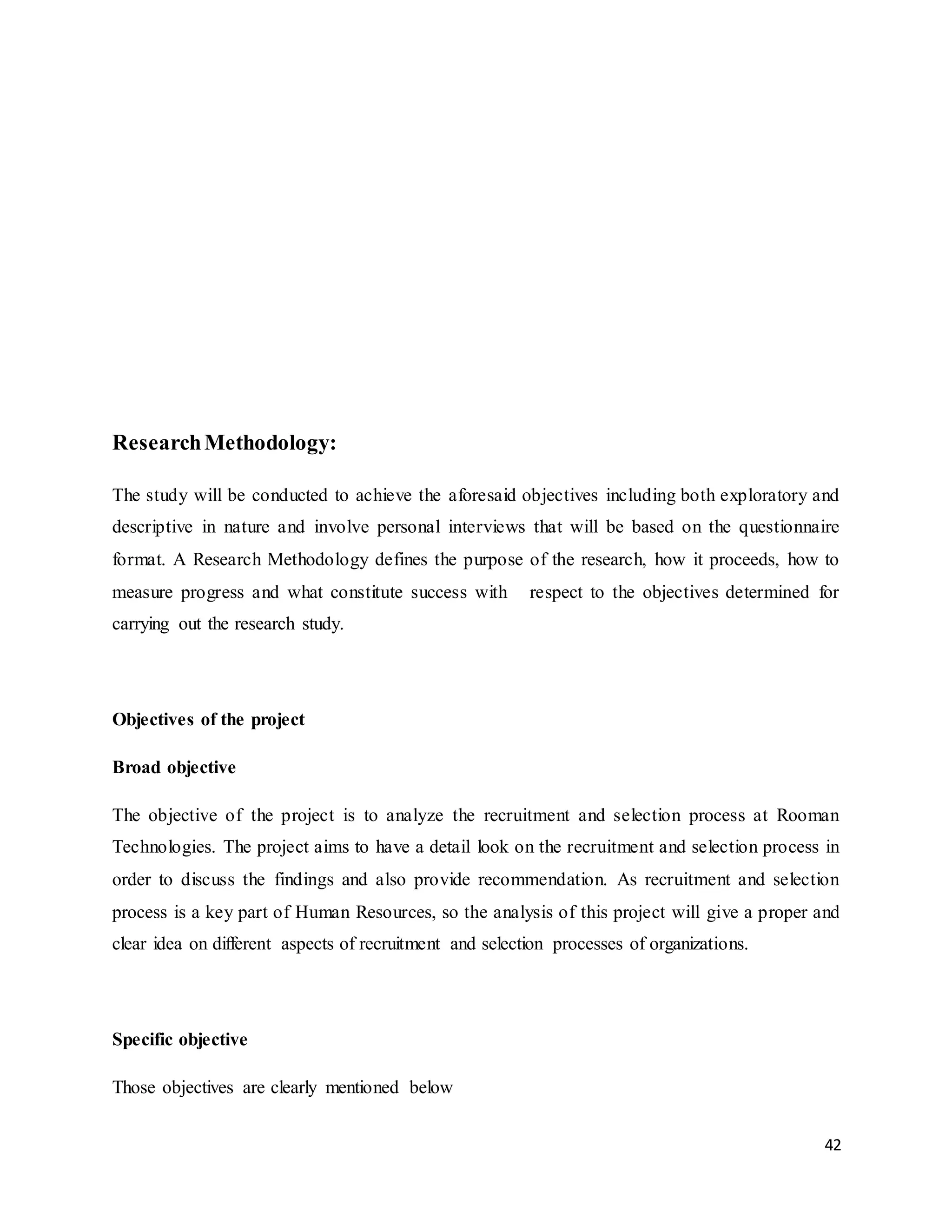 42
ResearchMethodology:
The study will be conducted to achieve the aforesaid objectives including both exploratory and
descriptive in nature and involve personal interviews that will be based on the questionnaire
format. A Research Methodology defines the purpose of the research, how it proceeds, how to
measure progress and what constitute success with respect to the objectives determined for
carrying out the research study.
Objectives of the project
Broad objective
The objective of the project is to analyze the recruitment and selection process at Rooman
Technologies. The project aims to have a detail look on the recruitment and selection process in
order to discuss the findings and also provide recommendation. As recruitment and selection
process is a key part of Human Resources, so the analysis of this project will give a proper and
clear idea on different aspects of recruitment and selection processes of organizations.
Specific objective
Those objectives are clearly mentioned below
 