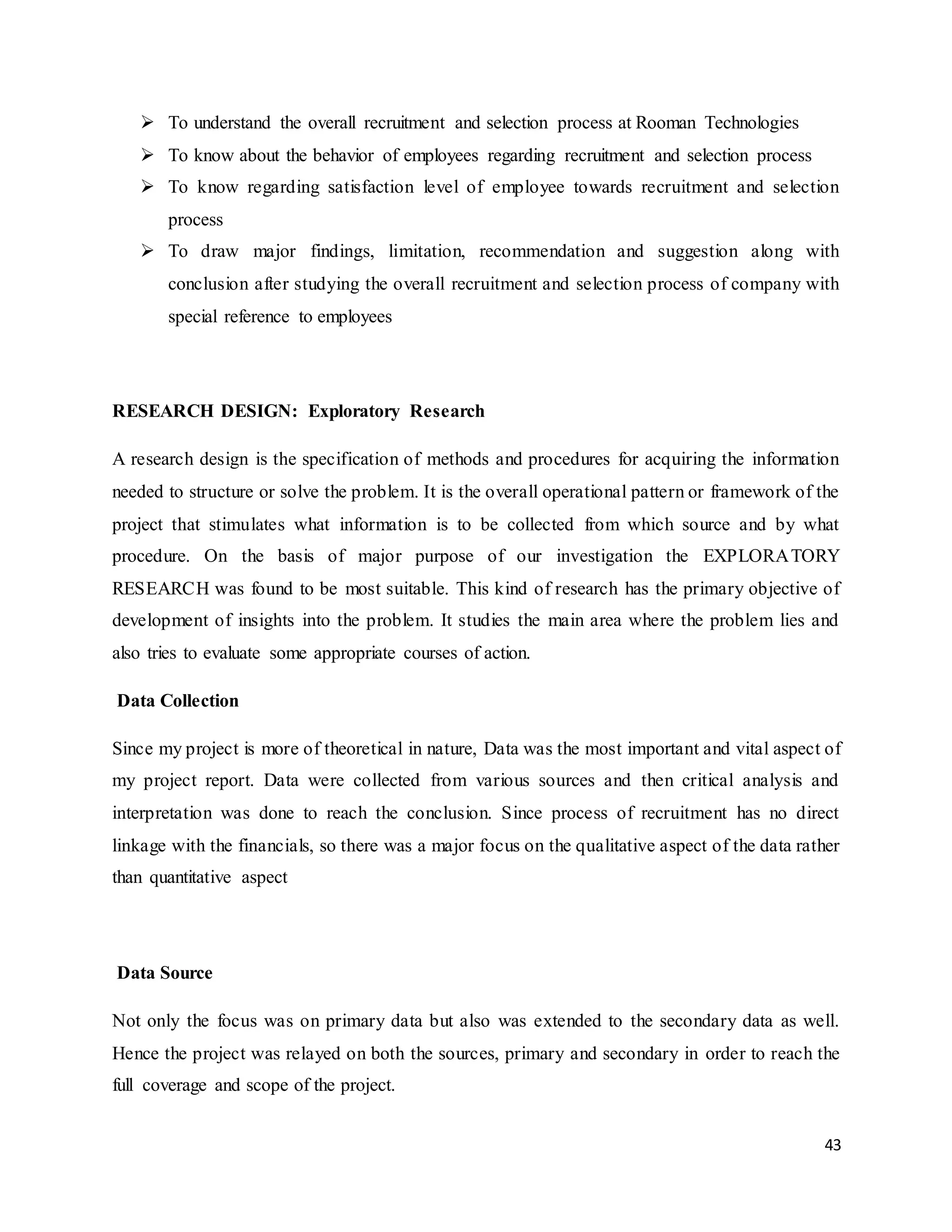 43
 To understand the overall recruitment and selection process at Rooman Technologies
 To know about the behavior of employees regarding recruitment and selection process
 To know regarding satisfaction level of employee towards recruitment and selection
process
 To draw major findings, limitation, recommendation and suggestion along with
conclusion after studying the overall recruitment and selection process of company with
special reference to employees
RESEARCH DESIGN: Exploratory Research
A research design is the specification of methods and procedures for acquiring the information
needed to structure or solve the problem. It is the overall operational pattern or framework of the
project that stimulates what information is to be collected from which source and by what
procedure. On the basis of major purpose of our investigation the EXPLORATORY
RESEARCH was found to be most suitable. This kind of research has the primary objective of
development of insights into the problem. It studies the main area where the problem lies and
also tries to evaluate some appropriate courses of action.
Data Collection
Since my project is more of theoretical in nature, Data was the most important and vital aspect of
my project report. Data were collected from various sources and then critical analysis and
interpretation was done to reach the conclusion. Since process of recruitment has no direct
linkage with the financials, so there was a major focus on the qualitative aspect of the data rather
than quantitative aspect
Data Source
Not only the focus was on primary data but also was extended to the secondary data as well.
Hence the project was relayed on both the sources, primary and secondary in order to reach the
full coverage and scope of the project.
 
