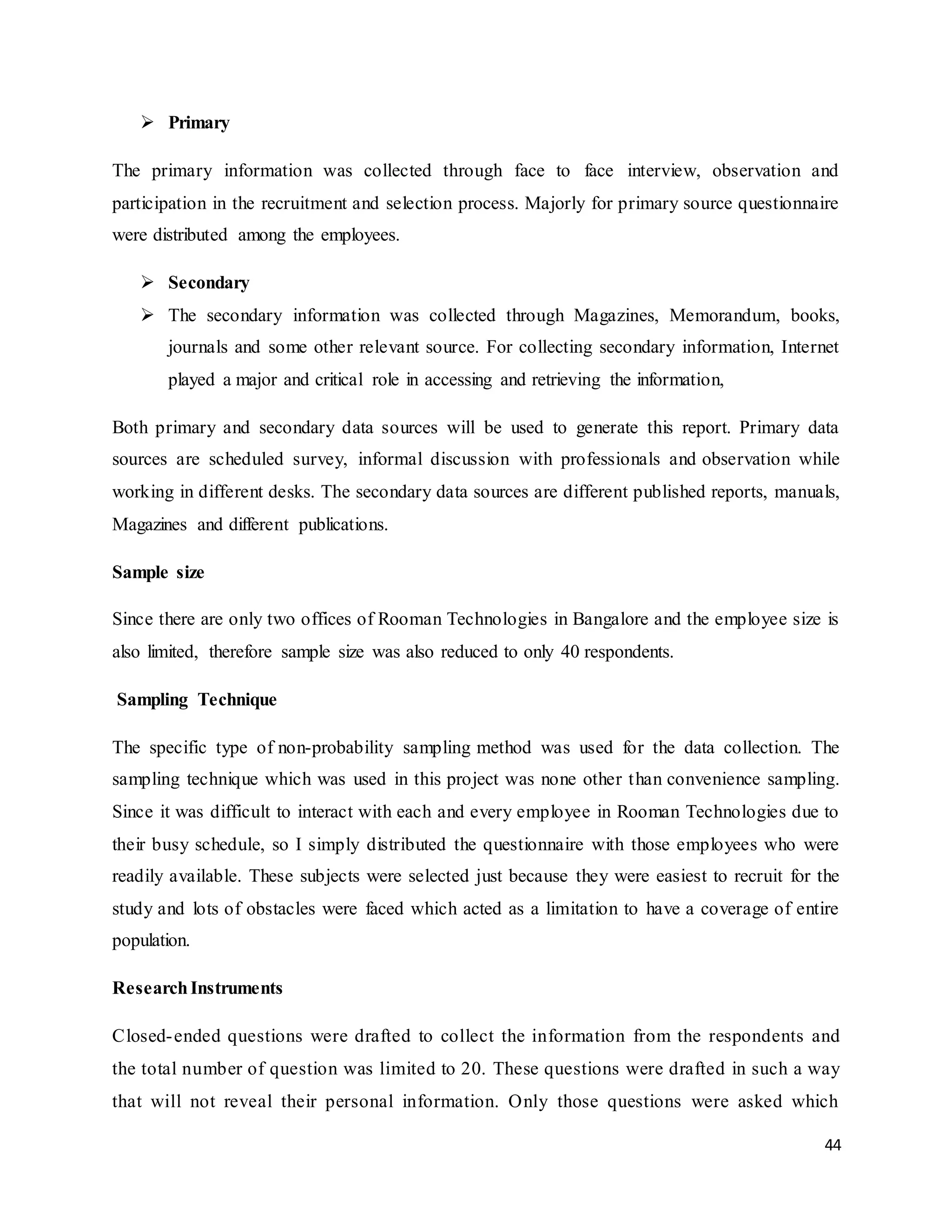 44
 Primary
The primary information was collected through face to face interview, observation and
participation in the recruitment and selection process. Majorly for primary source questionnaire
were distributed among the employees.
 Secondary
 The secondary information was collected through Magazines, Memorandum, books,
journals and some other relevant source. For collecting secondary information, Internet
played a major and critical role in accessing and retrieving the information,
Both primary and secondary data sources will be used to generate this report. Primary data
sources are scheduled survey, informal discussion with professionals and observation while
working in different desks. The secondary data sources are different published reports, manuals,
Magazines and different publications.
Sample size
Since there are only two offices of Rooman Technologies in Bangalore and the employee size is
also limited, therefore sample size was also reduced to only 40 respondents.
Sampling Technique
The specific type of non-probability sampling method was used for the data collection. The
sampling technique which was used in this project was none other than convenience sampling.
Since it was difficult to interact with each and every employee in Rooman Technologies due to
their busy schedule, so I simply distributed the questionnaire with those employees who were
readily available. These subjects were selected just because they were easiest to recruit for the
study and lots of obstacles were faced which acted as a limitation to have a coverage of entire
population.
ResearchInstruments
Closed-ended questions were drafted to collect the information from the respondents and
the total number of question was limited to 20. These questions were drafted in such a way
that will not reveal their personal information. Only those questions were asked which
 