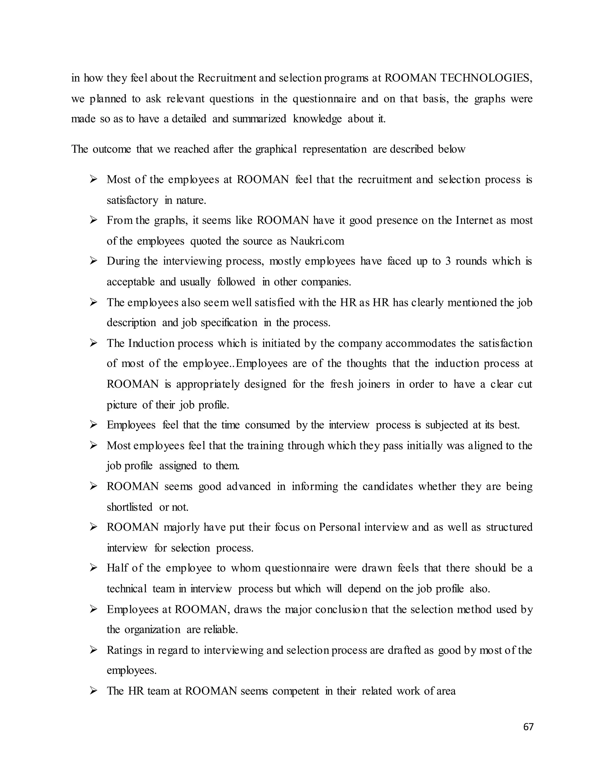 67
in how they feel about the Recruitment and selection programs at ROOMAN TECHNOLOGIES,
we planned to ask relevant questions in the questionnaire and on that basis, the graphs were
made so as to have a detailed and summarized knowledge about it.
The outcome that we reached after the graphical representation are described below
 Most of the employees at ROOMAN feel that the recruitment and selection process is
satisfactory in nature.
 From the graphs, it seems like ROOMAN have it good presence on the Internet as most
of the employees quoted the source as Naukri.com
 During the interviewing process, mostly employees have faced up to 3 rounds which is
acceptable and usually followed in other companies.
 The employees also seem well satisfied with the HR as HR has clearly mentioned the job
description and job specification in the process.
 The Induction process which is initiated by the company accommodates the satisfaction
of most of the employee..Employees are of the thoughts that the induction process at
ROOMAN is appropriately designed for the fresh joiners in order to have a clear cut
picture of their job profile.
 Employees feel that the time consumed by the interview process is subjected at its best.
 Most employees feel that the training through which they pass initially was aligned to the
job profile assigned to them.
 ROOMAN seems good advanced in informing the candidates whether they are being
shortlisted or not.
 ROOMAN majorly have put their focus on Personal interview and as well as structured
interview for selection process.
 Half of the employee to whom questionnaire were drawn feels that there should be a
technical team in interview process but which will depend on the job profile also.
 Employees at ROOMAN, draws the major conclusion that the selection method used by
the organization are reliable.
 Ratings in regard to interviewing and selection process are drafted as good by most of the
employees.
 The HR team at ROOMAN seems competent in their related work of area
 