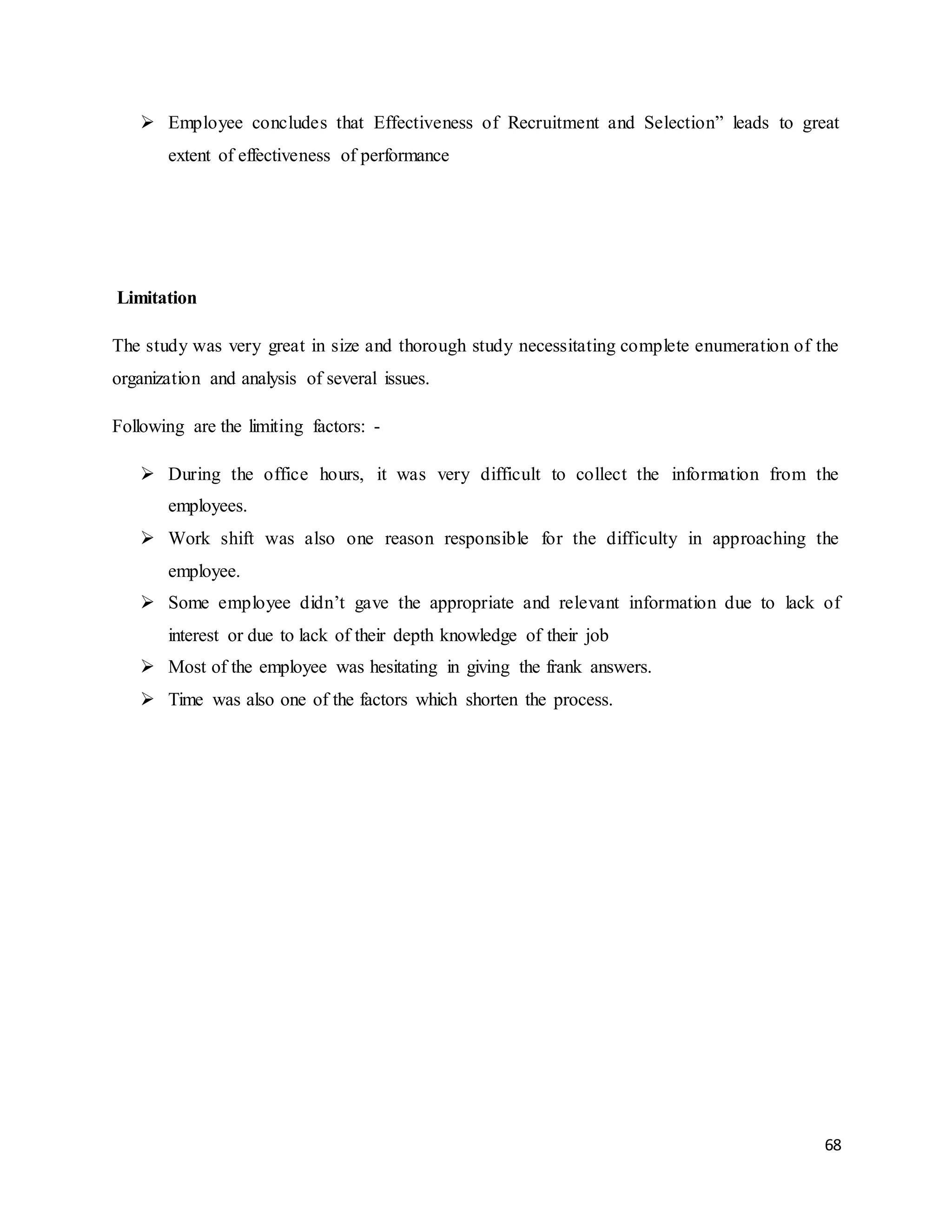 68
 Employee concludes that Effectiveness of Recruitment and Selection” leads to great
extent of effectiveness of performance
Limitation
The study was very great in size and thorough study necessitating complete enumeration of the
organization and analysis of several issues.
Following are the limiting factors: -
 During the office hours, it was very difficult to collect the information from the
employees.
 Work shift was also one reason responsible for the difficulty in approaching the
employee.
 Some employee didn’t gave the appropriate and relevant information due to lack of
interest or due to lack of their depth knowledge of their job
 Most of the employee was hesitating in giving the frank answers.
 Time was also one of the factors which shorten the process.
 
