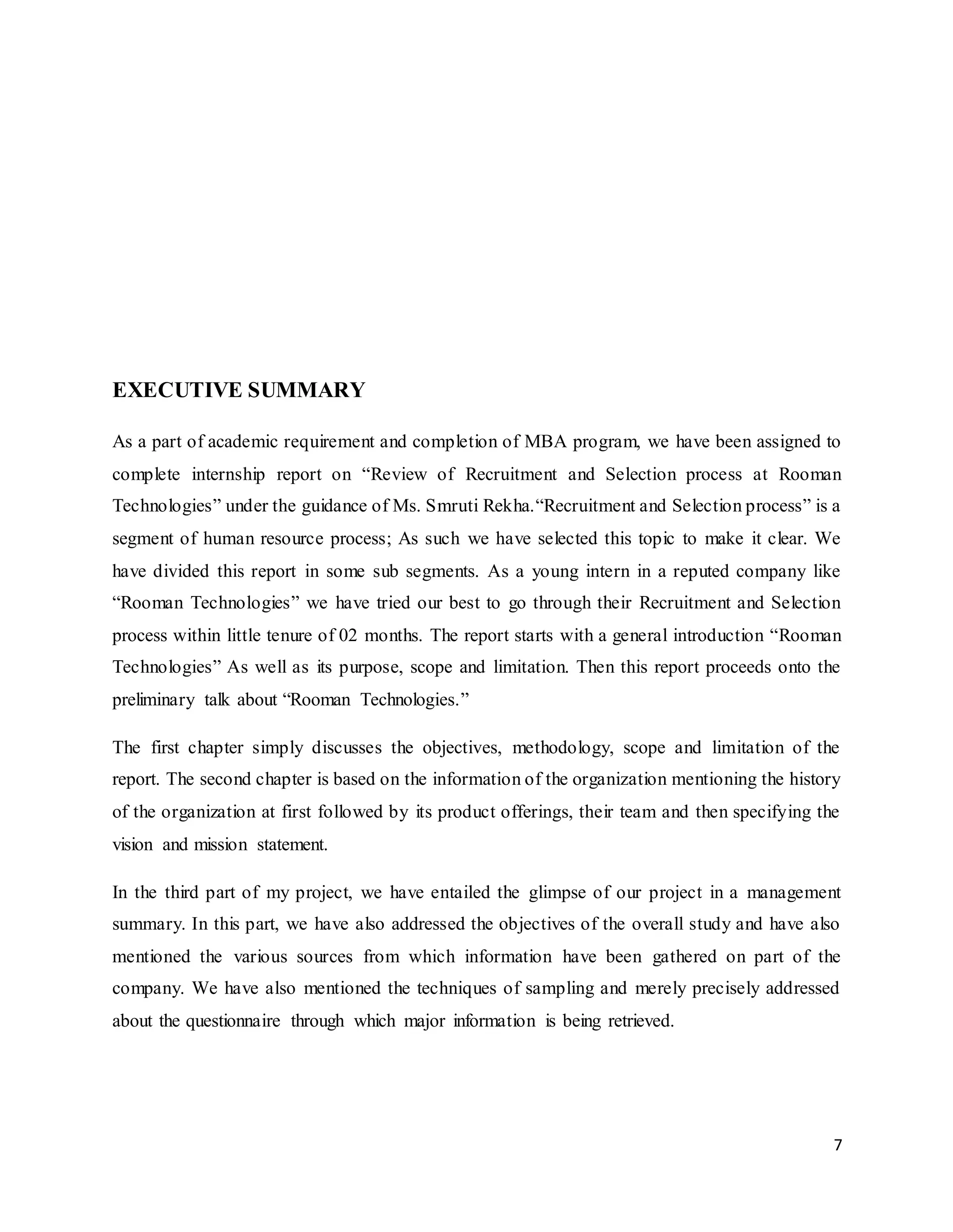 7
EXECUTIVE SUMMARY
As a part of academic requirement and completion of MBA program, we have been assigned to
complete internship report on “Review of Recruitment and Selection process at Rooman
Technologies” under the guidance of Ms. Smruti Rekha.“Recruitment and Selection process” is a
segment of human resource process; As such we have selected this topic to make it clear. We
have divided this report in some sub segments. As a young intern in a reputed company like
“Rooman Technologies” we have tried our best to go through their Recruitment and Selection
process within little tenure of 02 months. The report starts with a general introduction “Rooman
Technologies” As well as its purpose, scope and limitation. Then this report proceeds onto the
preliminary talk about “Rooman Technologies.”
The first chapter simply discusses the objectives, methodology, scope and limitation of the
report. The second chapter is based on the information of the organization mentioning the history
of the organization at first followed by its product offerings, their team and then specifying the
vision and mission statement.
In the third part of my project, we have entailed the glimpse of our project in a management
summary. In this part, we have also addressed the objectives of the overall study and have also
mentioned the various sources from which information have been gathered on part of the
company. We have also mentioned the techniques of sampling and merely precisely addressed
about the questionnaire through which major information is being retrieved.
 
