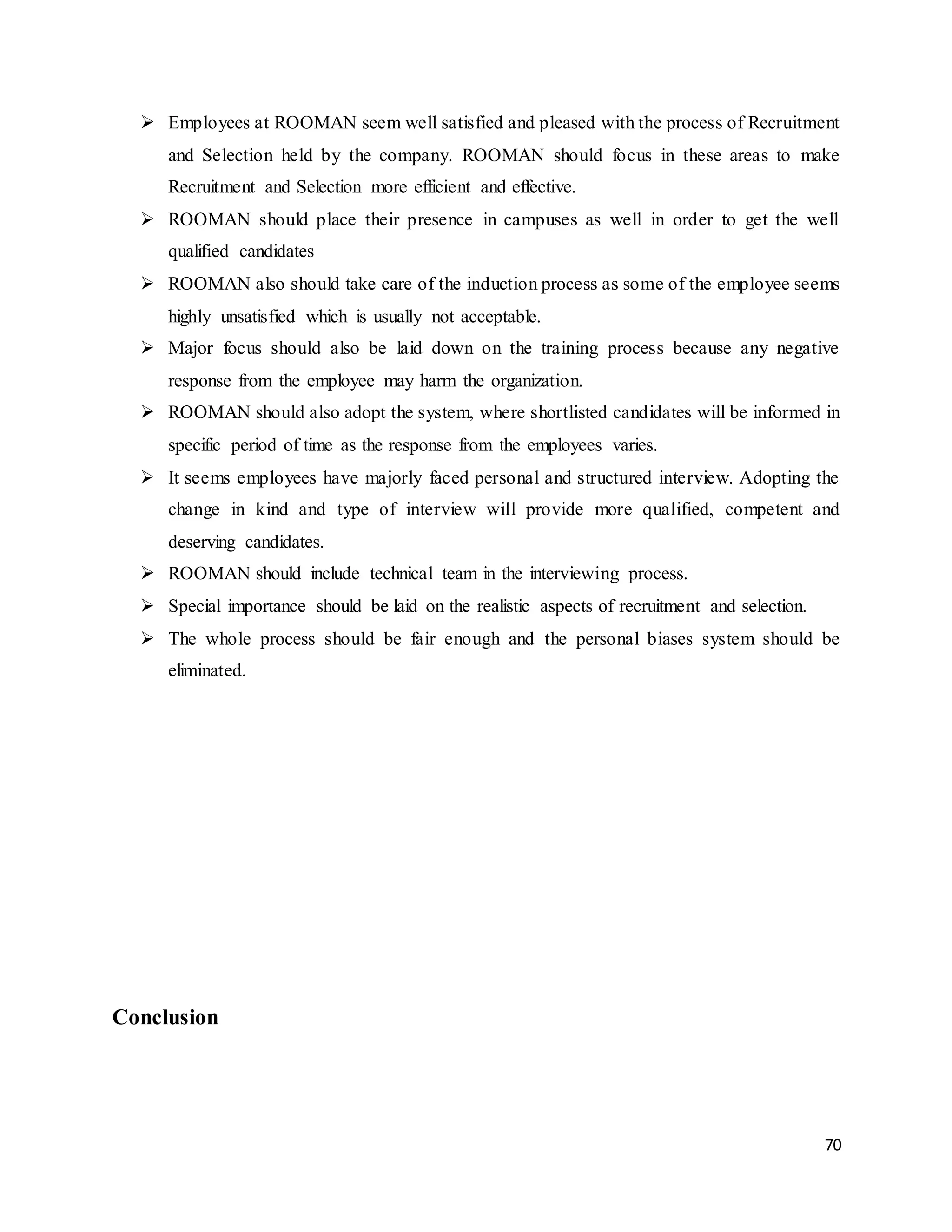 70
 Employees at ROOMAN seem well satisfied and pleased with the process of Recruitment
and Selection held by the company. ROOMAN should focus in these areas to make
Recruitment and Selection more efficient and effective.
 ROOMAN should place their presence in campuses as well in order to get the well
qualified candidates
 ROOMAN also should take care of the induction process as some of the employee seems
highly unsatisfied which is usually not acceptable.
 Major focus should also be laid down on the training process because any negative
response from the employee may harm the organization.
 ROOMAN should also adopt the system, where shortlisted candidates will be informed in
specific period of time as the response from the employees varies.
 It seems employees have majorly faced personal and structured interview. Adopting the
change in kind and type of interview will provide more qualified, competent and
deserving candidates.
 ROOMAN should include technical team in the interviewing process.
 Special importance should be laid on the realistic aspects of recruitment and selection.
 The whole process should be fair enough and the personal biases system should be
eliminated.
Conclusion
 