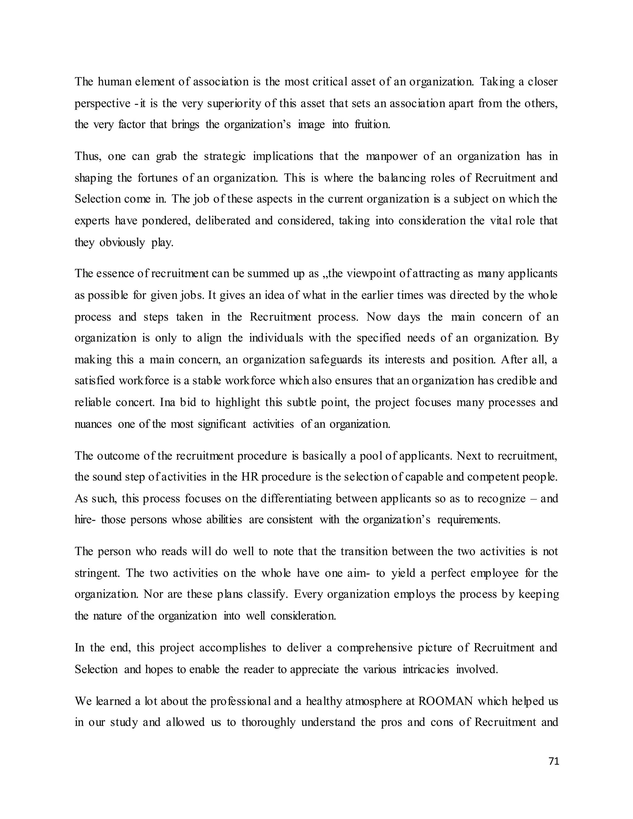 71
The human element of association is the most critical asset of an organization. Taking a closer
perspective -it is the very superiority of this asset that sets an association apart from the others,
the very factor that brings the organization’s image into fruition.
Thus, one can grab the strategic implications that the manpower of an organization has in
shaping the fortunes of an organization. This is where the balancing roles of Recruitment and
Selection come in. The job of these aspects in the current organization is a subject on which the
experts have pondered, deliberated and considered, taking into consideration the vital role that
they obviously play.
The essence of recruitment can be summed up as „the viewpoint of attracting as many applicants
as possible for given jobs. It gives an idea of what in the earlier times was directed by the whole
process and steps taken in the Recruitment process. Now days the main concern of an
organization is only to align the individuals with the specified needs of an organization. By
making this a main concern, an organization safeguards its interests and position. After all, a
satisfied workforce is a stable workforce which also ensures that an organization has credible and
reliable concert. Ina bid to highlight this subtle point, the project focuses many processes and
nuances one of the most significant activities of an organization.
The outcome of the recruitment procedure is basically a pool of applicants. Next to recruitment,
the sound step of activities in the HR procedure is the selection of capable and competent people.
As such, this process focuses on the differentiating between applicants so as to recognize – and
hire- those persons whose abilities are consistent with the organization’s requirements.
The person who reads will do well to note that the transition between the two activities is not
stringent. The two activities on the whole have one aim- to yield a perfect employee for the
organization. Nor are these plans classify. Every organization employs the process by keeping
the nature of the organization into well consideration.
In the end, this project accomplishes to deliver a comprehensive picture of Recruitment and
Selection and hopes to enable the reader to appreciate the various intricacies involved.
We learned a lot about the professional and a healthy atmosphere at ROOMAN which helped us
in our study and allowed us to thoroughly understand the pros and cons of Recruitment and
 