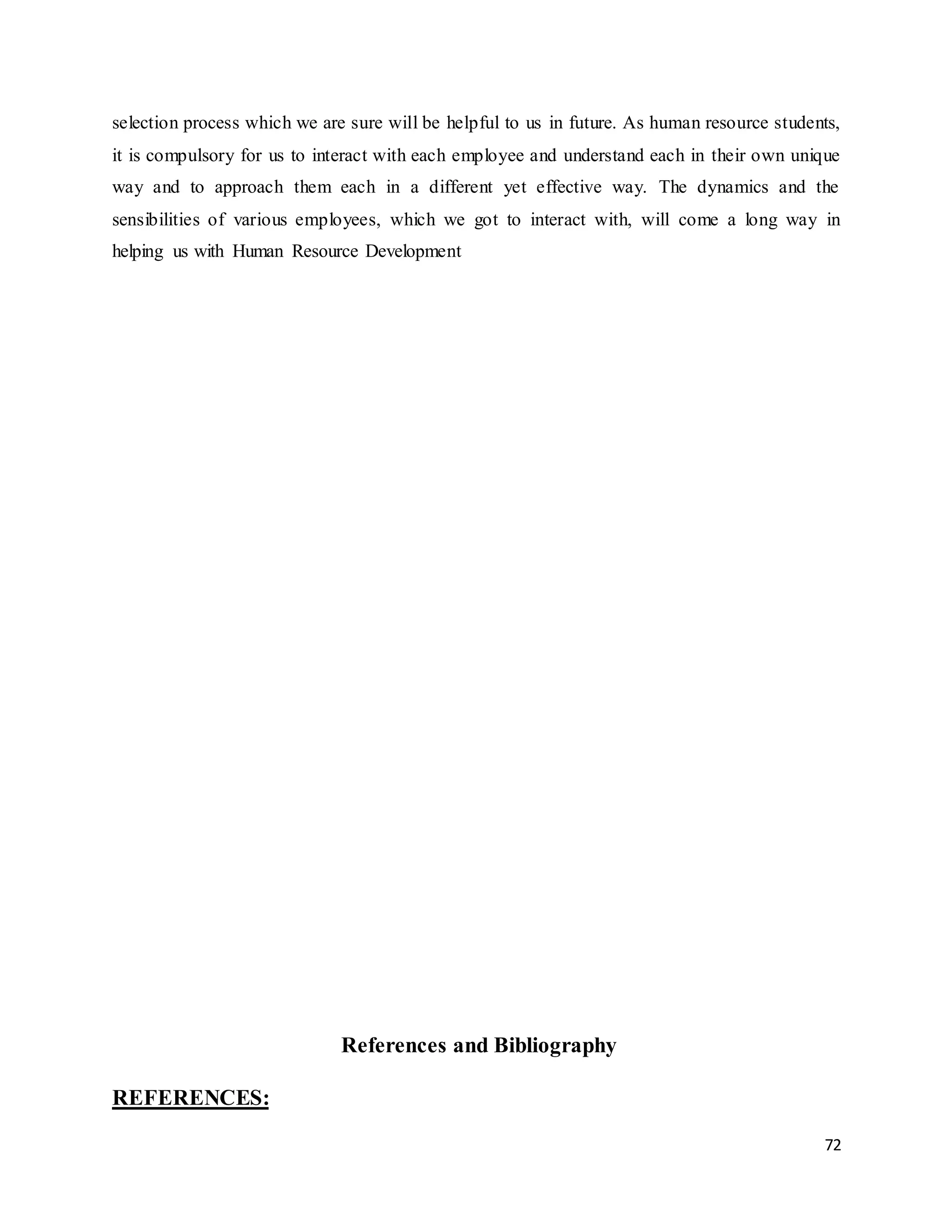 72
selection process which we are sure will be helpful to us in future. As human resource students,
it is compulsory for us to interact with each employee and understand each in their own unique
way and to approach them each in a different yet effective way. The dynamics and the
sensibilities of various employees, which we got to interact with, will come a long way in
helping us with Human Resource Development
References and Bibliography
REFERENCES:
 