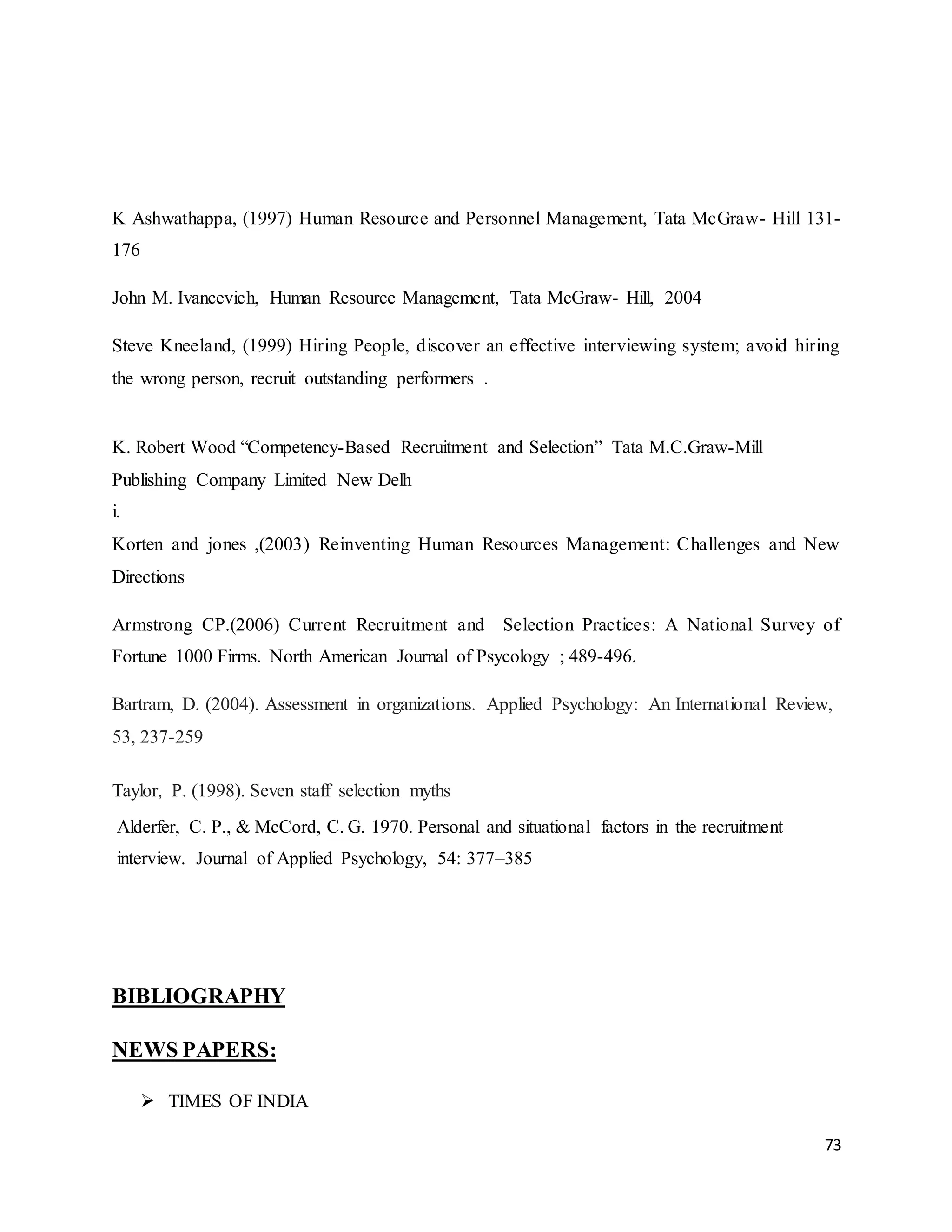 73
K Ashwathappa, (1997) Human Resource and Personnel Management, Tata McGraw- Hill 131-
176
John M. Ivancevich, Human Resource Management, Tata McGraw- Hill, 2004
Steve Kneeland, (1999) Hiring People, discover an effective interviewing system; avoid hiring
the wrong person, recruit outstanding performers .
K. Robert Wood “Competency-Based Recruitment and Selection” Tata M.C.Graw-Mill
Publishing Company Limited New Delh
i.
Korten and jones ,(2003) Reinventing Human Resources Management: Challenges and New
Directions
Armstrong CP.(2006) Current Recruitment and Selection Practices: A National Survey of
Fortune 1000 Firms. North American Journal of Psycology ; 489-496.
Bartram, D. (2004). Assessment in organizations. Applied Psychology: An International Review,
53, 237-259
Taylor, P. (1998). Seven staff selection myths
Alderfer, C. P., & McCord, C. G. 1970. Personal and situational factors in the recruitment
interview. Journal of Applied Psychology, 54: 377–385
BIBLIOGRAPHY
NEWS PAPERS:
 TIMES OF INDIA
 