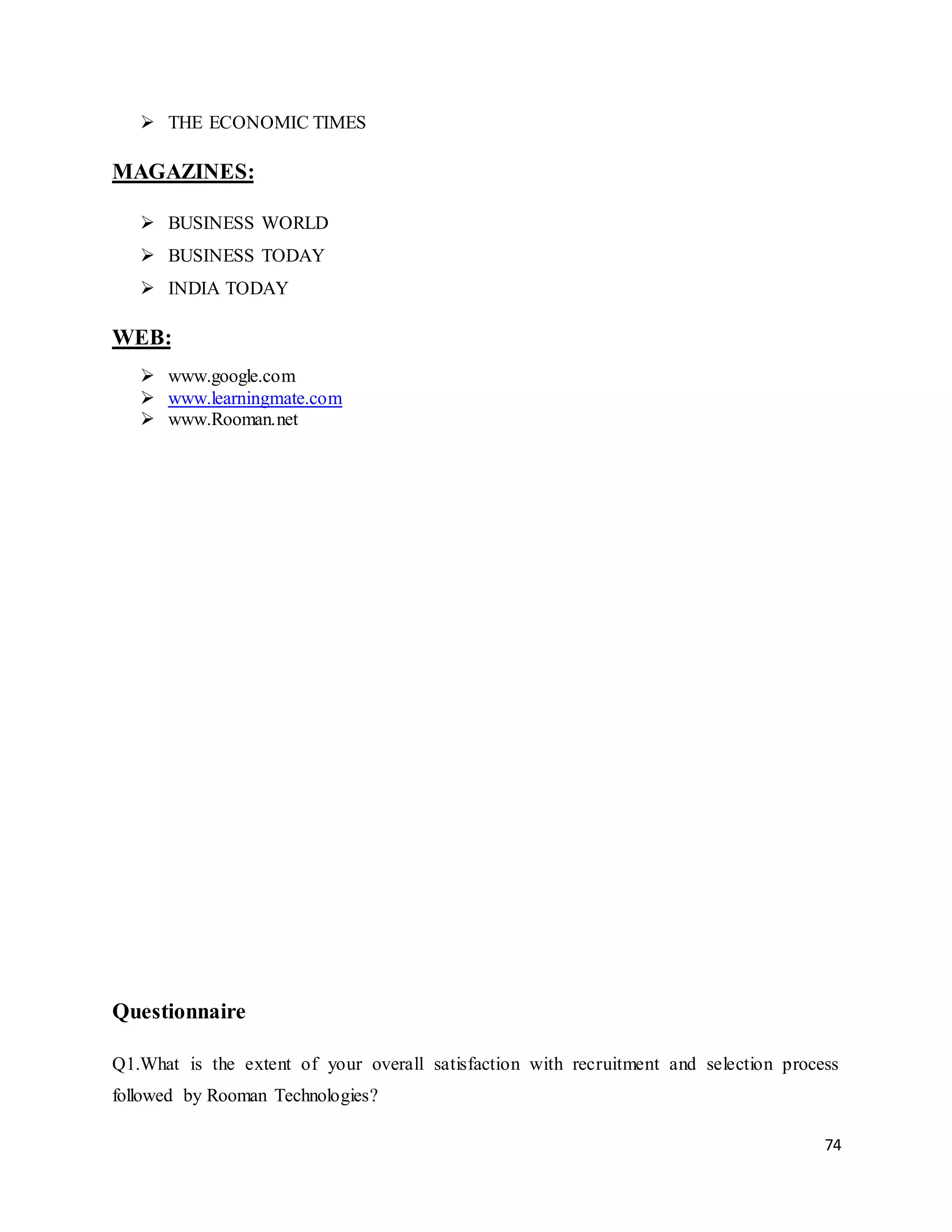 74
 THE ECONOMIC TIMES
MAGAZINES:
 BUSINESS WORLD
 BUSINESS TODAY
 INDIA TODAY
WEB:
 www.google.com
 www.learningmate.com
 www.Rooman.net
Questionnaire
Q1.What is the extent of your overall satisfaction with recruitment and selection process
followed by Rooman Technologies?
 