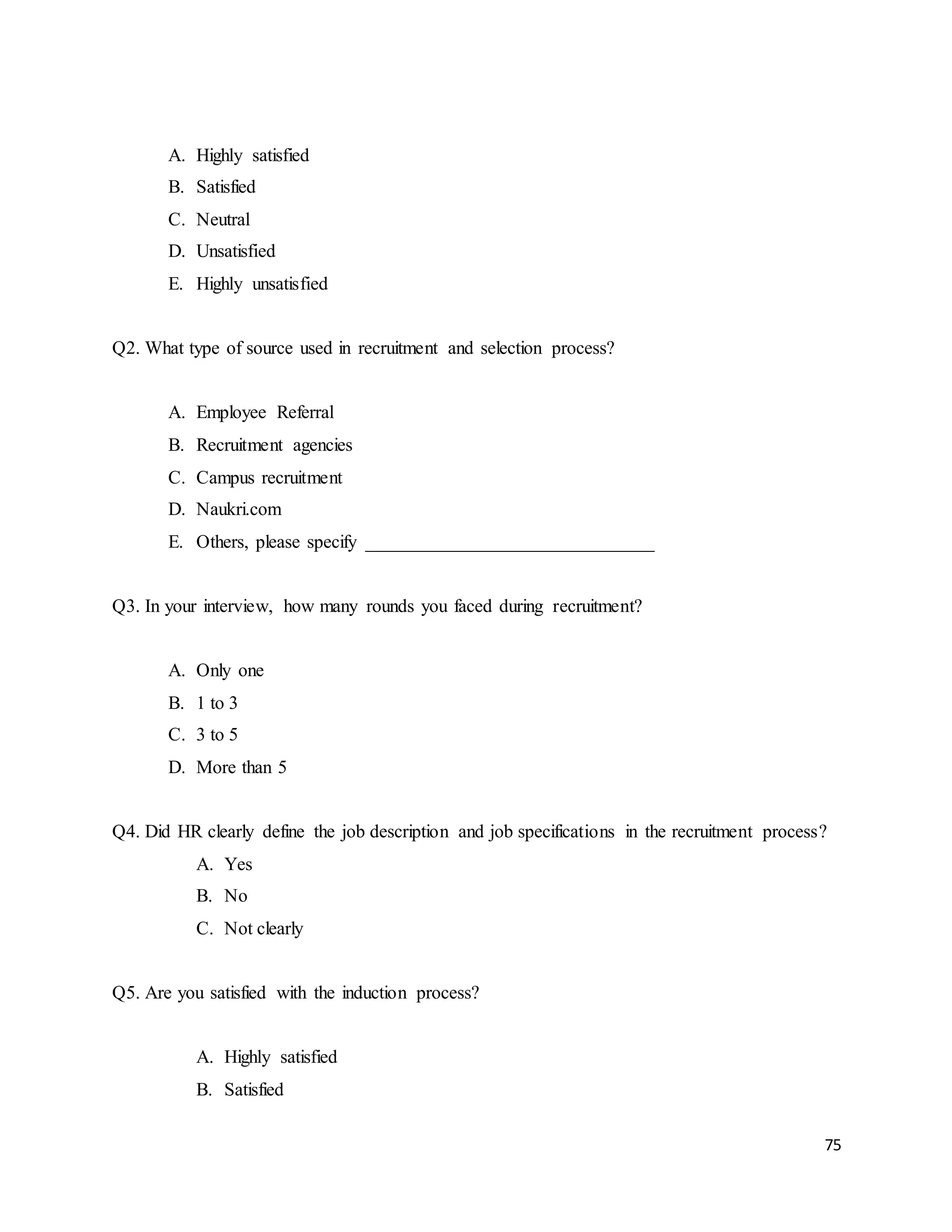 75
A. Highly satisfied
B. Satisfied
C. Neutral
D. Unsatisfied
E. Highly unsatisfied
Q2. What type of source used in recruitment and selection process?
A. Employee Referral
B. Recruitment agencies
C. Campus recruitment
D. Naukri.com
E. Others, please specify _______________________________
Q3. In your interview, how many rounds you faced during recruitment?
A. Only one
B. 1 to 3
C. 3 to 5
D. More than 5
Q4. Did HR clearly define the job description and job specifications in the recruitment process?
A. Yes
B. No
C. Not clearly
Q5. Are you satisfied with the induction process?
A. Highly satisfied
B. Satisfied
 