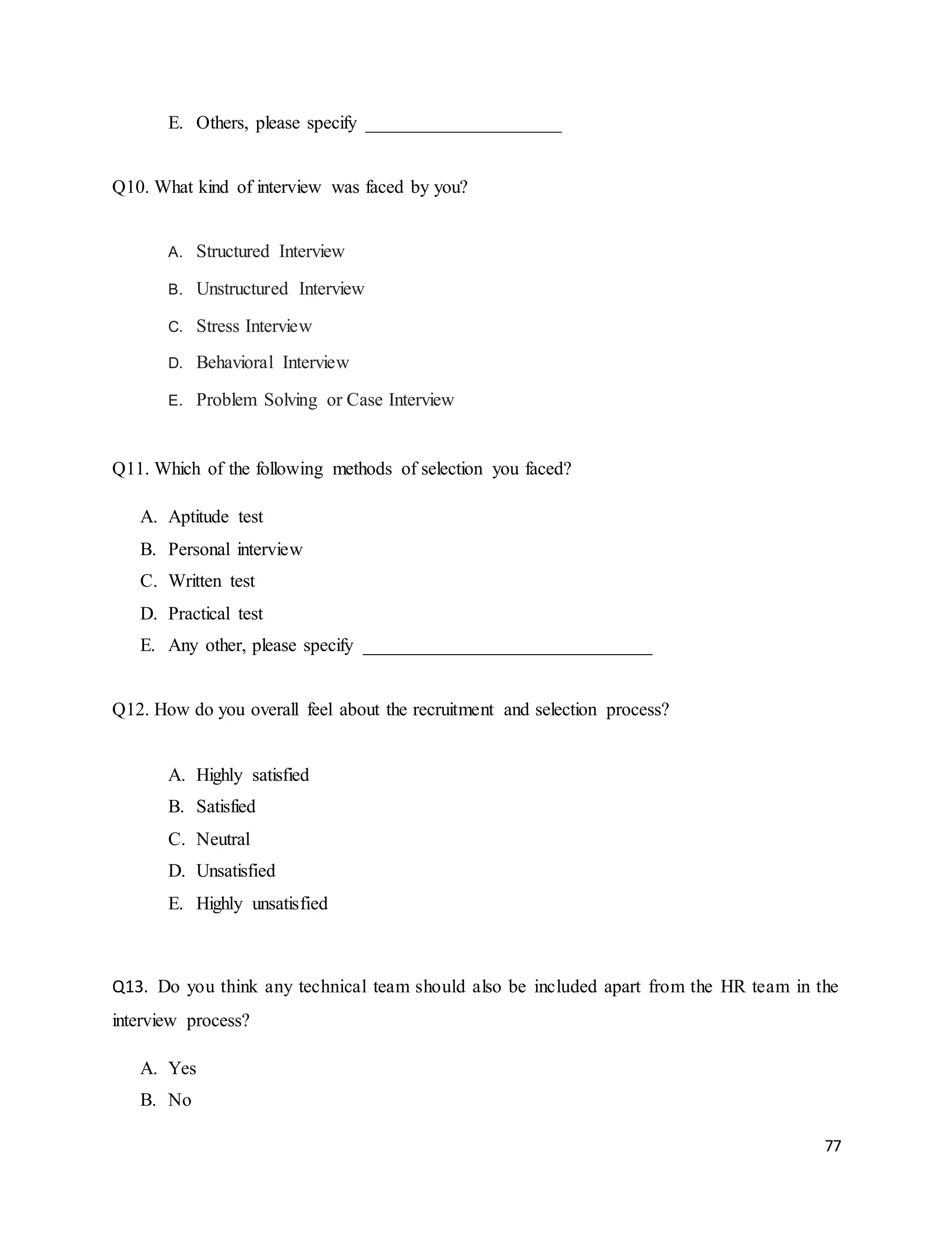 77
E. Others, please specify _____________________
Q10. What kind of interview was faced by you?
A. Structured Interview
B. Unstructured Interview
C. Stress Interview
D. Behavioral Interview
E. Problem Solving or Case Interview
Q11. Which of the following methods of selection you faced?
A. Aptitude test
B. Personal interview
C. Written test
D. Practical test
E. Any other, please specify _______________________________
Q12. How do you overall feel about the recruitment and selection process?
A. Highly satisfied
B. Satisfied
C. Neutral
D. Unsatisfied
E. Highly unsatisfied
Q13. Do you think any technical team should also be included apart from the HR team in the
interview process?
A. Yes
B. No
 