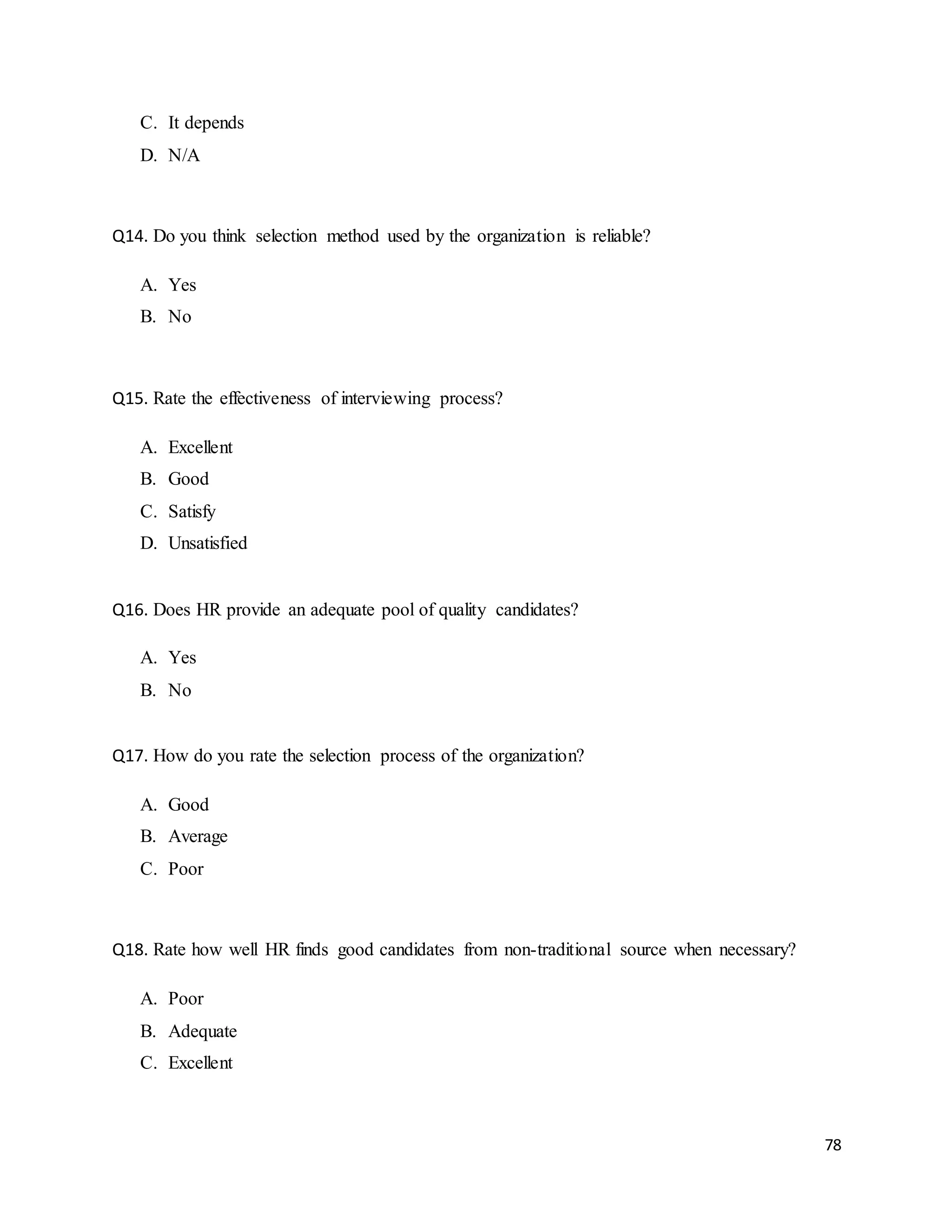 78
C. It depends
D. N/A
Q14. Do you think selection method used by the organization is reliable?
A. Yes
B. No
Q15. Rate the effectiveness of interviewing process?
A. Excellent
B. Good
C. Satisfy
D. Unsatisfied
Q16. Does HR provide an adequate pool of quality candidates?
A. Yes
B. No
Q17. How do you rate the selection process of the organization?
A. Good
B. Average
C. Poor
Q18. Rate how well HR finds good candidates from non-traditional source when necessary?
A. Poor
B. Adequate
C. Excellent
 