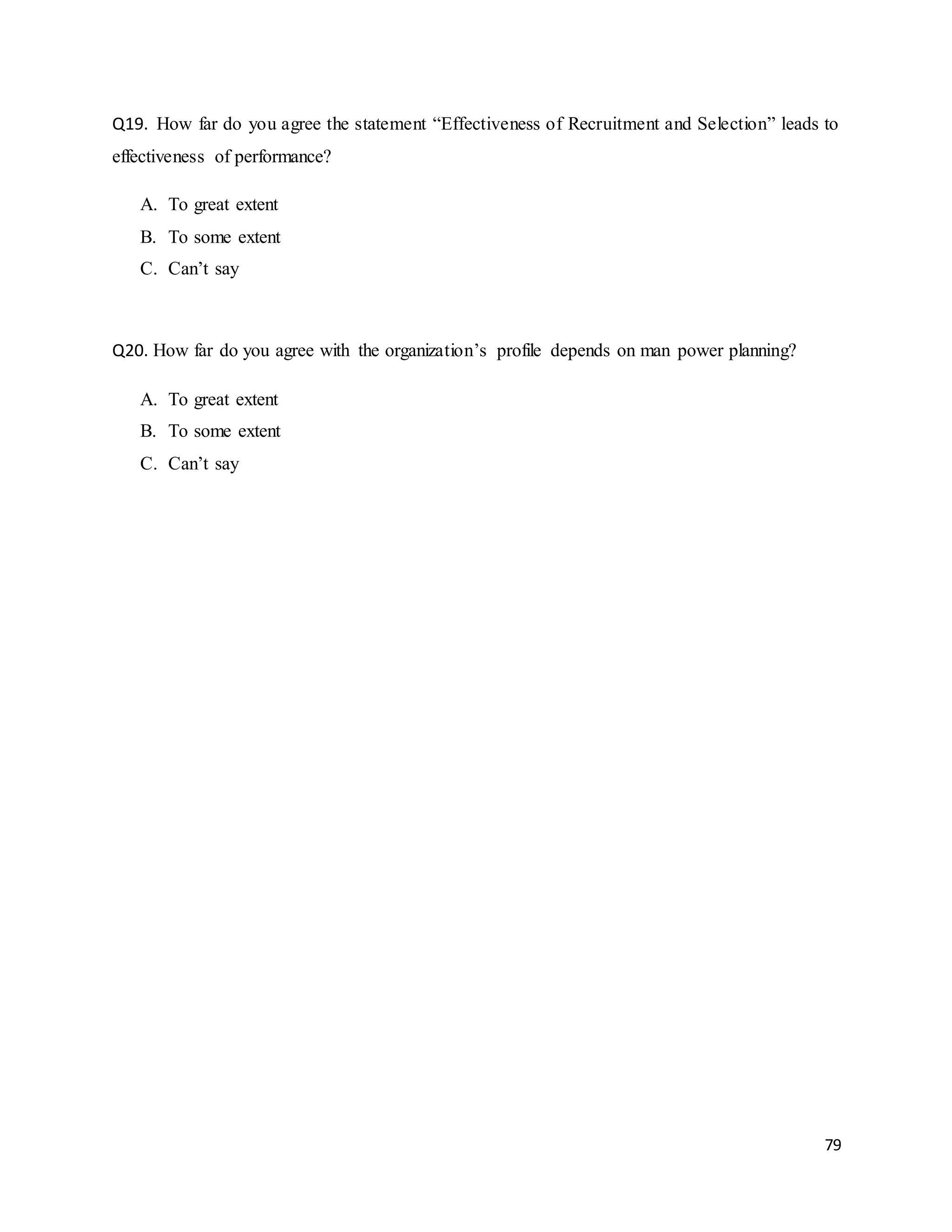79
Q19. How far do you agree the statement “Effectiveness of Recruitment and Selection” leads to
effectiveness of performance?
A. To great extent
B. To some extent
C. Can’t say
Q20. How far do you agree with the organization’s profile depends on man power planning?
A. To great extent
B. To some extent
C. Can’t say
 