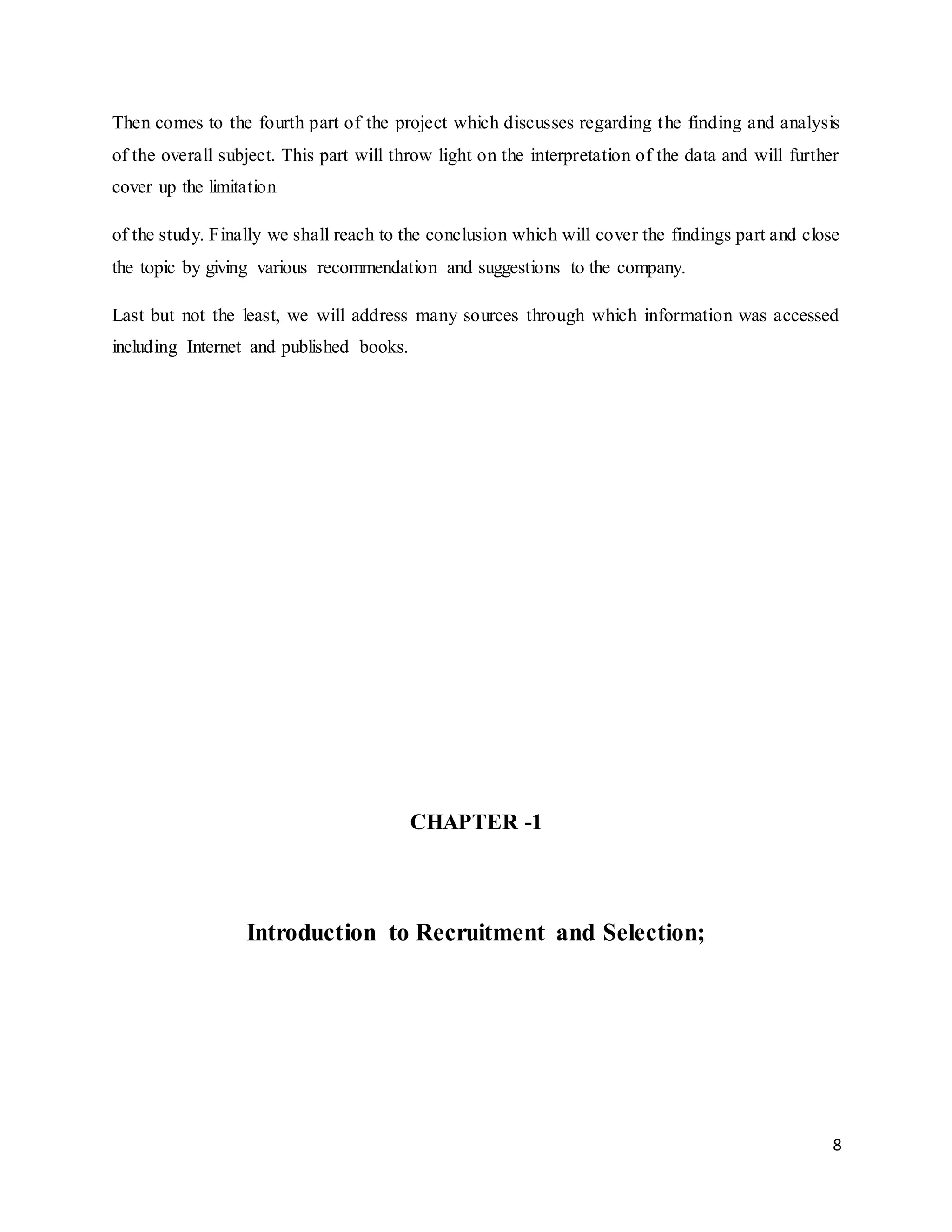 8
Then comes to the fourth part of the project which discusses regarding the finding and analysis
of the overall subject. This part will throw light on the interpretation of the data and will further
cover up the limitation
of the study. Finally we shall reach to the conclusion which will cover the findings part and close
the topic by giving various recommendation and suggestions to the company.
Last but not the least, we will address many sources through which information was accessed
including Internet and published books.
CHAPTER -1
Introduction to Recruitment and Selection;
 