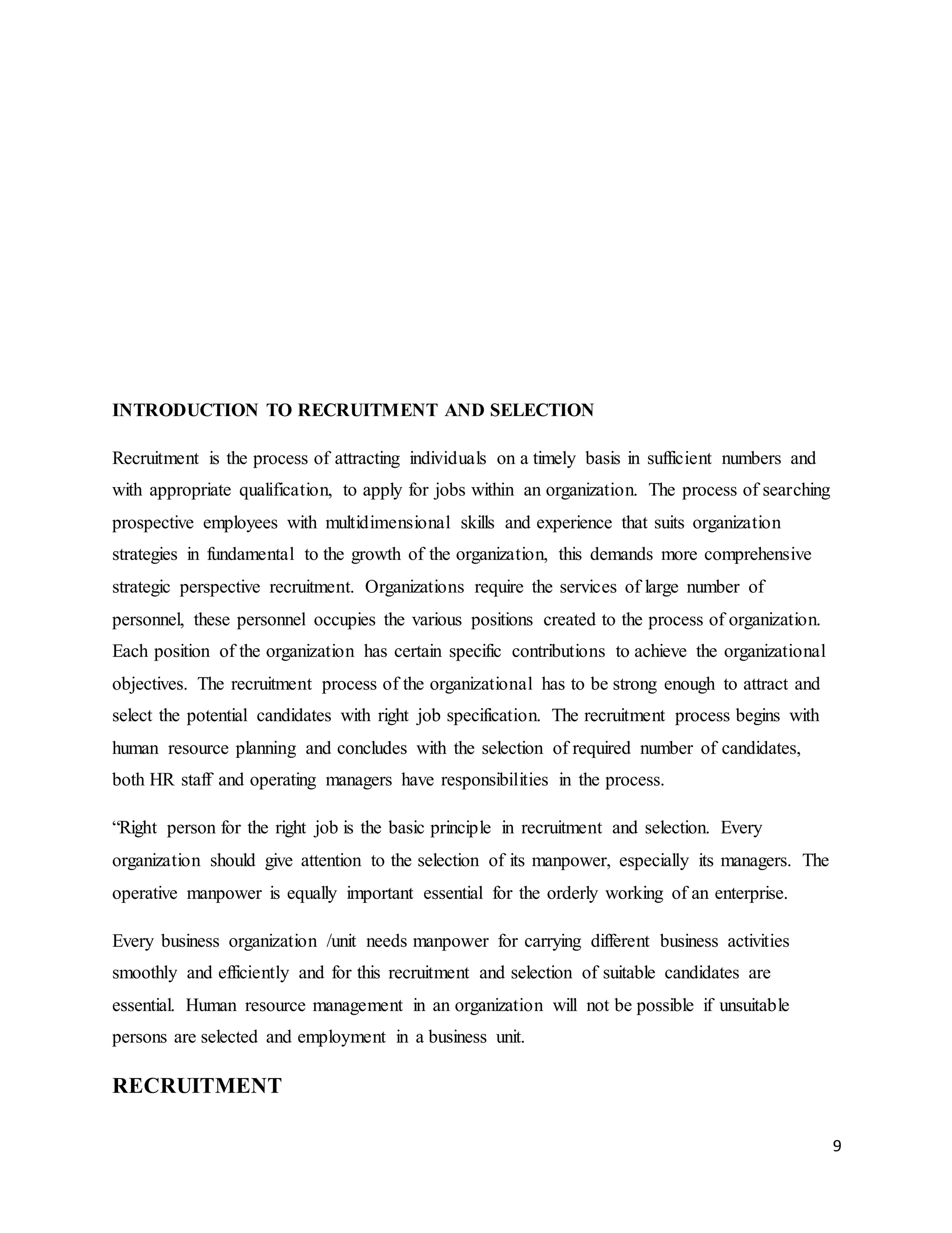9
INTRODUCTION TO RECRUITMENT AND SELECTION
Recruitment is the process of attracting individuals on a timely basis in sufficient numbers and
with appropriate qualification, to apply for jobs within an organization. The process of searching
prospective employees with multidimensional skills and experience that suits organization
strategies in fundamental to the growth of the organization, this demands more comprehensive
strategic perspective recruitment. Organizations require the services of large number of
personnel, these personnel occupies the various positions created to the process of organization.
Each position of the organization has certain specific contributions to achieve the organizational
objectives. The recruitment process of the organizational has to be strong enough to attract and
select the potential candidates with right job specification. The recruitment process begins with
human resource planning and concludes with the selection of required number of candidates,
both HR staff and operating managers have responsibilities in the process.
“Right person for the right job is the basic principle in recruitment and selection. Every
organization should give attention to the selection of its manpower, especially its managers. The
operative manpower is equally important essential for the orderly working of an enterprise.
Every business organization /unit needs manpower for carrying different business activities
smoothly and efficiently and for this recruitment and selection of suitable candidates are
essential. Human resource management in an organization will not be possible if unsuitable
persons are selected and employment in a business unit.
RECRUITMENT
 