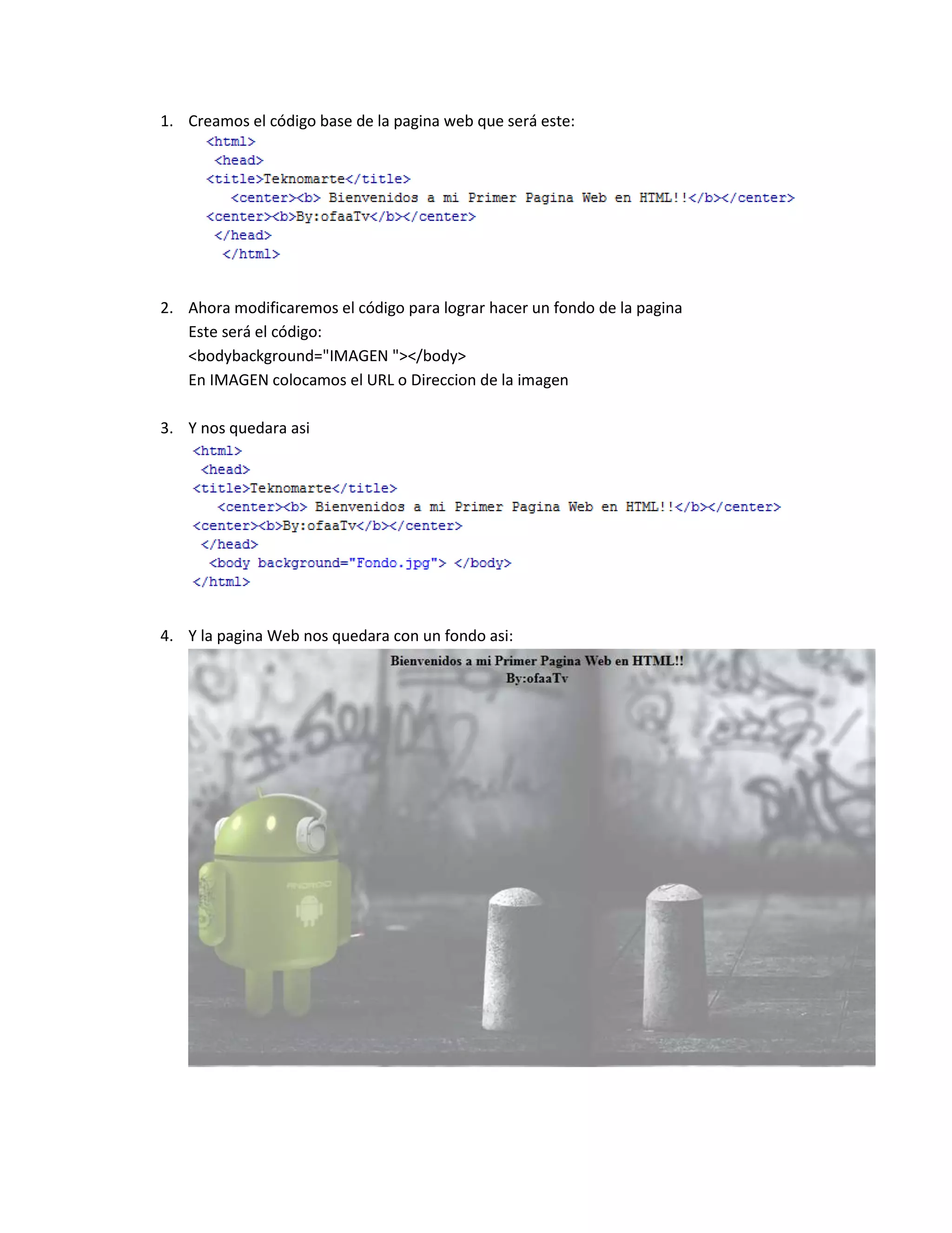 1. Creamos el código base de la pagina web que será este:
2. Ahora modificaremos el código para lograr hacer un fondo de la pagina
Este será el código:
<bodybackground="IMAGEN "></body>
En IMAGEN colocamos el URL o Direccion de la imagen
3. Y nos quedara asi
4. Y la pagina Web nos quedara con un fondo asi: