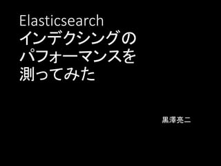 Elasticsearch
インデクシングの
パフォーマンスを
測ってみた
黒澤亮二
 