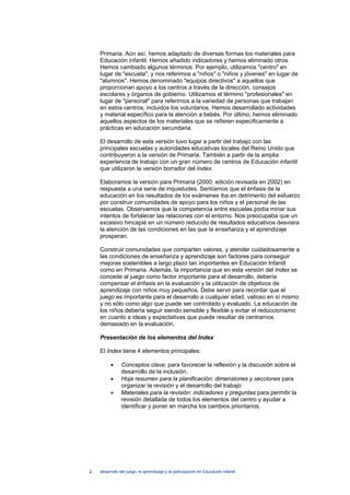 Primaria. Aún así, hemos adaptado de diversas formas los materiales para
    Educación infantil. Hemos añadido indicadores y hemos eliminado otros.
    Hemos cambiado algunos términos. Por ejemplo, utilizamos "centro" en
    lugar de "escuela", y nos referimos a "niños" o "niños y jóvenes" en lugar de
    "alumnos". Hemos denominado "equipos directivos" a aquellos que
    proporcionan apoyo a los centros a través de la dirección, consejos
    escolares y órganos de gobierno. Utilizamos el término "profesionales" en
    lugar de "personal" para referirnos a la variedad de personas que trabajan
    en estos centros, incluidos los voluntarios. Hemos desarrollado actividades
    y material específico para la atención a bebés. Por último, hemos eliminado
    aquellos aspectos de los materiales que se refieren específicamente a
    prácticas en educación secundaria.

    El desarrollo de esta versión tuvo lugar a partir del trabajo con las
    principales escuelas y autoridades educativas locales del Reino Unido que
    contribuyeron a la versión de Primaria. También a partir de la amplia
    experiencia de trabajo con un gran número de centros de Educación infantil
    que utilizaron la versión borrador del Index.

    Elaboramos la versión para Primaria (2000; edición revisada en 2002) en
    respuesta a una serie de inquietudes. Sentíamos que el énfasis de la
    educación en los resultados de los exámenes iba en detrimento del esfuerzo
    por construir comunidades de apoyo para los niños y el personal de las
    escuelas. Observamos que la competencia entre escuelas podía minar sus
    intentos de fortalecer las relaciones con el entorno. Nos preocupaba que un
    excesivo hincapié en un número reducido de resultados educativos desviara
    la atención de las condiciones en las que la enseñanza y el aprendizaje
    prosperan.

    Construir comunidades que comparten valores, y atender cuidadosamente a
    las condiciones de enseñanza y aprendizaje son factores para conseguir
    mejoras sostenibles a largo plazo tan importantes en Educación Infantil
    como en Primaria. Además, la importancia que en esta versión del Index se
    concede al juego como factor importante para el desarrollo, debería
    compensar el énfasis en la evaluación y la utilización de objetivos de
    aprendizaje con niños muy pequeños. Debe servir para recordar que el
    juego es importante para el desarrollo a cualquier edad, valioso en sí mismo
    y no sólo como algo que puede ser controlado y evaluado. La educación de
    los niños debería seguir siendo sensible y flexible y evitar el reduccionismo
    en cuanto a ideas y expectativas que puede resultar de centrarnos
    demasiado en la evaluación.

    Presentación de los elementos del Index

    El Index tiene 4 elementos principales:

          •     Conceptos clave: para favorecer la reflexión y la discusión sobre el
                desarrollo de la inclusión.
          •     Hoja resumen para la planificación: dimensiones y secciones para
                organizar la revisión y el desarrollo del trabajo
          •     Materiales para la revisión: indicadores y preguntas para permitir la
                revisión detallada de todos los elementos del centro y ayudar a
                identificar y poner en marcha los cambios prioritarios.




2   desarrollo del juego, el aprendizaje y la participación en Educación Infantil
 