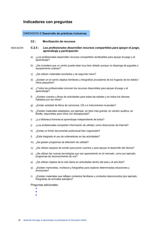 Indicadores con preguntas

            DIMENSIÓN C Desarrollo de prácticas inclusivas

                     C2 |          Movilización de recursos

INDICADOR            C.2.5 |        Los profesionales desarrollan recursos compartidos para apoyar el juego,
                                    aprendizaje y participación

                     a)    ¿Los profesionales desarrollan recursos compartidos reutilizables para apoyar el juego y el
                           aprendizaje?

                     b)    ¿Se considera que un centro puede estar muy bien dotado aunque no disponga de juguetes o
                           equipamiento costoso?

                     c)    ¿Se utilizan materiales reciclados y de segunda mano?

                     d)    ¿Existen en el centro objetos familiares y fotografías procedente de los hogares de los bebés /
                           niños pequeños?

                     e)    ¿Todos los profesionales conocen los recursos disponibles para apoyar el juego y el
                           aprendizaje?

                     f)    ¿Existen cuentos y libros de actividades para todas las edades y en todos los idiomas
                           hablados por los niños?

                     g)    ¿Existe variedad de libros de canciones, CD s e instrumentos musicales?

                     h)    ¿Existen materiales adaptados, por ejemplo, en letra más grande, en versión auditiva, en
                           Braille, disponibles para niños con discapacidad?

                     i)    ¿La biblioteca fomenta el aprendizaje independiente de todos?

                     j)    ¿Los profesionales comparten información de utilidad, como direcciones de Internet?

                     k)    ¿Existe un fondo documental audiovisual bien organizado?

                     l)    ¿Está integrado el uso de ordenadores en las actividades?

                     m) ¿Se graban programas de televisión de utilidad?

                     n)    ¿Se utilizan equipos de sonido para poner cuentos y para apoyar el desarrollo del idioma?

                     o)    ¿Se utilizan las nuevas tecnologías que van apareciendo en el mercado, como por ejemplo,
                           programas de reconocimiento de voz?

                     p)    ¿Se utilizan objetos de la vida diaria en actividades dentro del aula y al aire libre?

                     q)    ¿Existen marionetas, muñecos y fotografías para explorar determinadas situaciones y
                           emociones?

                     r)    ¿Existen materiales que reflejen contextos familiares y contextos desconocidos (por ejemplo,
                           fotografías de animales salvajes)?

                     Preguntas adicionales:
                        •
                        •
                        •




     94     desarrollo del juego, el aprendizaje y la participación en Educación Infantil
 
