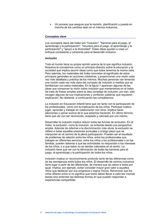 •     Un proceso que asegure que la revisión, planificación y puesta en
                marcha de los cambios sean en sí mismos inclusivos.


    Conceptos clave

    Los conceptos clave del Index son "inclusión", "barreras para el juego, el
    aprendizaje y la participación", "recursos para el juego, el aprendizaje y la
    participación" y "apoyo a la diversidad". Estas ideas ayudan a crear un
    enfoque consistente y coherente para el desarrollo inclusivo.

    Inclusión

    Todo el mundo tiene su propia opinión acerca de lo que significa inclusión.
    Nosotros la concebimos como un principio-directriz sobre la educación y la
    sociedad que implica asumir ideas como que todos tenemos la misma valía.
    Pero además, los materiales del Index concretan el significado de estos
    principios generales en acciones cotidianas, y proporcionan una visión cada
    vez más detallada y práctica de los mismos. Muchas personas van teniendo
    una noción cada vez más clara del concepto de inclusión a medida que se
    familiarizan con estos materiales. En la figura 1 aparecen algunas de las
    ideas que componen la visión sobre inclusión que mantenemos en el Index.
    Se trata de frases simples sobre la idea compleja de inclusión; por eso, sólo
    recogen algunas de sus implicaciones y contienen palabras que requieren
    explicación. No obstante, a continuación las completamos.

    La inclusión en Educación Infantil tiene que ver tanto con la participación de
    los profesionales, como con la implicación de los niños. Participar implica
    jugar, aprender y trabajar en colaboración con otros. Implica hacer
    elecciones y opinar acerca de lo que estamos haciendo. En último término,
    tiene que ver con ser reconocido, aceptado y valorado por uno mismo.

    Desarrollar la inclusión implica reducir todas las formas de exclusión. En el
    Index, la exclusión, como la inclusión, se entiende desde una perspectiva
    amplia. Además de referirse a la discriminación más obvia, la exclusión se
    refiere a todas aquellas presiones puntuales o a largo plazo que se
    interponen en el camino de la plena participación. Pueden ser el resultado
    de problemas de relación entre los niños, entre los profesionales que
    trabajan en diferentes servicios, entre los niños y los profesionales o en las
    familias; pueden deberse a que las actividades no respondan a los intereses
    de los niños, o a que éstos no se sientan valorados en el centro. La
    inclusión tiene que ver con la eliminación de todas las barreras para el
    juego, el aprendizaje y la participación de todos los niños.

    Inclusión implica un reconocimiento profundo tanto de las diferencias como
    de las semejanzas entre todos los niños. El desarrollo de centros inclusivos
    tiene lugar a partir de las diferencias, de manera que se valore a todos por
    igual. Implica, por ejemplo, evitar conceder mayor gran valor a aquellos
    niños que destacan por sus progresos o logros físicos. Reconocer que los
    niños difieren entre sí no significa que todos deban llevar a cabo las mismas
    tareas sino entender las distintas formas en que pueden responder a
    experiencias compartidas.




3   desarrollo del juego, el aprendizaje y la participación en Educación Infantil
 