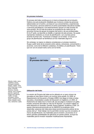 Un proceso inclusivo

                                 El proceso del Index contribuye en sí mismo al desarrollo de la inclusión.
                                 Implica una auto-evaluación detallada que involucra a todas las personas
                                 relacionadas con el centro y se basa en sus conocimientos y experiencias.
                                 Con frecuencia, servicios externos al centro (autoridades educativas locales
                                 o servicios psicológicos o de asesoramiento) apoyan en este proceso de
                                 auto-revisión. No se trata de evaluar la competencia de nadie sino de
                                 encontrar formas de apoyar el progreso del centro y de sus profesionales.
                                 En la 2ª parte, se describe en detalle un ejemplo de este proceso. Se puede
                                 representar mediante un círculo de planificación, con una fase previa
                                 durante el primer año, "Comenzar a trabajar con el Index", en el que un
                                 grupo de planificación se familiariza con los materiales (figura 6).

                                 Sin embargo, la mejora no debería considerarse un proceso mecánico.
                                 Surge a partir tanto de la conexión entre valores, emociones, conocimiento y
                                 acciones, como de la reflexión cuidadosa, el análisis y la planificación. Tiene
                                 que ver con el corazón tanto como con la mente.




                                       figura 6                                                fase 1
                                       El proceso del Index                        Comenzar a trabajar con el Index



                                                                                                   fase 2
                                                                                             Analizar el centro




                                                                         fase 5                                       fase 3
                                                                        Revisar el                                Crear un plan
                                                                        proceso                                     inclusivo


Albanés, árabe, vasco,                                                                            fase 4
castellano, bosnio,                                                                          Apoyar la mejora
portugués brasileño,
búlgaro, catalán, chino
para Hong Kong, croata,
danés, finlandés,
flamenco, francés,
alemán, hindi, húngaro,
                                 Utilización del Index
japonés, luganda &
lusoga para Uganda,              La versión de Primaria del Index se ha utilizado en un gran número de
maltés, noruego,                 escuelas en todo Reino Unido y en muchos otros países. En 2000, el
portugués, rumano,
serbio, castellano para          Departamento de Educación y Empleo (DfEE) hizo llegar el Index a todas
Chile y España, sueco,           escuelas y Autoridades Locales de Educación en Inglaterra; en 2003, el
urdu, vietnamita y galés.        Parlamento de Gales hizo lo mismo allí, las escuelas lo recibieron en galés.
                                 Existen versiones del Index en más de 30 idiomas6 y la versión inglesa se
                                 está utilizando en Australia, Canadá, Nueva Zelanda, Sudáfrica y USA. Un
                                 equipo internacional promovido por la UNESCO ha analizado cómo
                                 desarrollar versiones del Index para áreas económicamente pobres de los
                                 países del sur7. Este trabajo nos ha permitido concluir que los conceptos, el
                                 marco de planificación, los materiales para la revisión y el proceso en sí
                                 tienen grandes posibilidades de aplicación en países pobres, aunque los
                                 materiales para la revisión necesitan modificaciones importantes.




                            11   desarrollo del juego, el aprendizaje y la participación en Educación Infantil
 