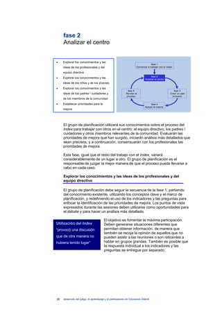 fase 2
     Analizar el centro


•    Explorar los conocimientos y las
                                                                                  fase 1
     ideas de los profesionales y del                                 Comenzar a trabajar con el Index

     equipo directivo
                                                                                    fase 2
•    Explorar los conocimientos y las                                         Analizar el centro
     ideas de los niños y de los jóvenes
•    Explorar los conocimientos y las
                                                              fase 5                                    fase 3
     ideas de los padres / cuidadores y                      Revisar el                             Crear un plan
                                                             proceso                                  inclusivo
     de los miembros de la comunidad
•    Establecer prioridades para la                                                fase 4
                                                                              Apoyar la mejora
     mejora




     El grupo de planificación utilizará sus conocimientos sobre el proceso del
     Index para trabajar con otros en el centro: el equipo directivo, los padres /
     cuidadores y otros miembros relevantes de la comunidad. Evaluarán las
     prioridades de mejora que han surgido, iniciarán análisis más detallados que
     sean precisos, y a continuación, consensuarán con los profesionales las
     prioridades de mejora.

     Esta fase, igual que el resto del trabajo con el Index, variará
     considerablemente de un lugar a otro. El grupo de planificación es el
     responsable de juzgar la mejor manera de que el proceso pueda llevarse a
     cabo en cada caso.

     Explorar los conocimientos y las ideas de los profesionales y del
     equipo directivo

     El grupo de planificación debe seguir la secuencia de la fase 1, partiendo
     del conocimiento existente, utilizando los conceptos clave y el marco de
     planificación, y redefiniendo el uso de los indicadores y las preguntas para
     enfocar la identificación de las prioridades de mejora. Los puntos de vista
     expresados durante las sesiones deben utilizarse como oportunidades para
     el debate y para hacer un análisis más detallado.

                                         El objetivo es fomentar la máxima participación.
Utilización del Index                    Deben generarse situaciones diferentes que
“provocó una discusión                   permitan obtener información, de manera que
                                         también se recoja la opinión de aquellos que no
que de otra manera no                    pueden asistir a las reuniones o son reticentes a
hubiera tenido lugar”                    hablar en grupos grandes. También es posible que
                                         la respuesta individual a los indicadores y las
                                         preguntas se entregue por separado.




26   desarrollo del juego, el aprendizaje y la participación en Educación Infantil
 