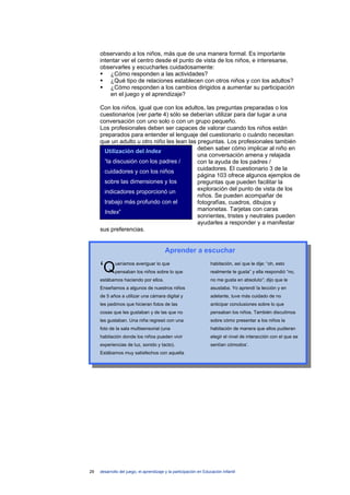 observando a los niños, más que de una manera formal. Es importante
     intentar ver el centro desde el punto de vista de los niños, e interesarse,
     observarles y escucharles cuidadosamente:
         ¿Cómo responden a las actividades?
         ¿Qué tipo de relaciones establecen con otros niños y con los adultos?
         ¿Cómo responden a los cambios dirigidos a aumentar su participación
         en el juego y el aprendizaje?

     Con los niños, igual que con los adultos, las preguntas preparadas o los
     cuestionarios (ver parte 4) sólo se deberían utilizar para dar lugar a una
     conversación con uno solo o con un grupo pequeño.
     Los profesionales deben ser capaces de valorar cuando los niños están
     preparados para entender el lenguaje del cuestionario o cuándo necesitan
     que un adulto u otro niño les lean las preguntas. Los profesionales también
                                            deben saber cómo implicar al niño en
       Utilización del Index
                                            una conversación amena y relajada
       “la discusión con los padres /       con la ayuda de los padres /
       cuidadores y con los niños           cuidadores. El cuestionario 3 de la
                                            página 103 ofrece algunos ejemplos de
       sobre las dimensiones y los          preguntas que pueden facilitar la
       indicadores proporcionó un           exploración del punto de vista de los
                                            niños. Se pueden acompañar de
       trabajo más profundo con el          fotografías, cuadros, dibujos y
                                            marionetas. Tarjetas con caras
       Index”
                                            sonrientes, tristes y neutrales pueden
                                            ayudarles a responder y a manifestar
     sus preferencias.


                                         Aprender a escuchar

     ‘Q      ueríamos averiguar lo que
             pensaban los niños sobre lo que
                                                                   habitación, así que le dije: “oh, esto
                                                                   realmente te gusta” y ella respondió “no,
     estábamos haciendo por ellos.                                 no me gusta en absoluto”; dijo que le
     Enseñamos a algunos de nuestros niños                         asustaba. Yo aprendí la lección y en
     de 5 años a utilizar una cámara digital y                     adelante, tuve más cuidado de no
     les pedimos que hicieran fotos de las                         anticipar conclusiones sobre lo que
     cosas que les gustaban y de las que no                        pensaban los niños. También discutimos
     les gustaban. Una niña regresó con una                        sobre cómo presentar a los niños la
     foto de la sala multisensorial (una                           habitación de manera que ellos pudieran
     habitación donde los niños pueden vivir                       elegir el nivel de interacción con el que se
     experiencias de luz, sonido y tacto).                         sentían cómodos’.
     Estábamos muy satisfechos con aquella




29   desarrollo del juego, el aprendizaje y la participación en Educación Infantil
 