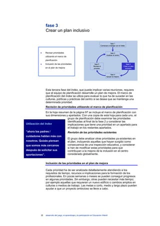 fase 3
                 Crear un plan inclusivo

                                                                                                 fase 1
                                                                                     Comenzar a trabajar con el Index



            •    Revisar prioridades                                                              fase 2
                                                                                            Analizar el centro
                 utilizando el marco de
                 planificación
            •    Inclusión de las prioridades                                fase 5                                    fase 3
                                                                            Revisar el                             Crear un plan
                 en el plan de mejora                                       proceso                                  inclusivo


                                                                                                fase 4
                                                                                            Apoyar la mejora




                 Esta tercera fase del Index, que puede implicar varias reuniones, requiere
                 que el equipo de planificación desarrolle un plan de mejora. El marco de
                 planificación del Index se utiliza para evaluar lo que ha de suceder en las
                 culturas, políticas y prácticas del centro si se desea que se mantenga una
                 determinada prioridad.
                 Revisión de prioridades utilizando el marco de planificación
                 En la hoja resumen de la página 97 se incluye el marco de planificación con
                 sus dimensiones y apartados. Con una copia de esta hoja para cada uno, el
                                  grupo de planificación debe examinar las prioridades
                                  identificadas al final de la fase 2 y considerar las
Utilización del Index             implicaciones que tiene una prioridad en un apartado para
                                  el trabajo en los restantes apartados.
“ahora los padres /               Revisión de las prioridades existentes
cuidadores hablan más con
                                            El grupo debe analizar otras prioridades ya existentes en
nosotros. Quizás piensan                    el plan, incluyendo aquellas que hayan surgido como
que somos más cercanos                      consecuencia de una inspección educativa, y considerar
                                            si han de modificar estas prioridades para que
después de solicitar sus                    contribuyan a la mejora de la inclusión en el centro
aportaciones”.                              considerado globalmente.


                 Inclusión de las prioridades en el plan de mejora

                 Cada prioridad ha de ser analizada detalladamente atendiendo a los
                 requisitos de tiempo, recursos e implicaciones para la formación de los
                 profesionales. En pocas semanas o meses se pueden conseguir progresos
                 en algunas prioridades. Sin embargo, otras pueden necesitar más tiempo;
                 por ejemplo aquellas que requieran un nuevo edificio o cambios amplios en
                 culturas o medios de trabajo. Las metas a corto, medio y largo plazo pueden
                 ayudar a que un proyecto ambicioso se lleve a cabo.




            35   desarrollo del juego, el aprendizaje y la participación en Educación Infantil
 