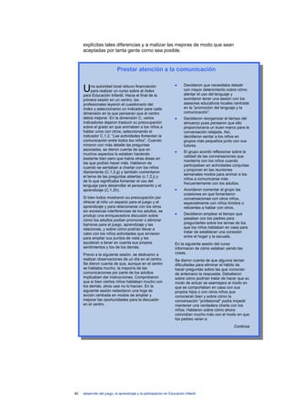 explícitas tales diferencias y a matizar las mejoras de modo que sean
     aceptadas por tanta gente como sea posible.


                            Prestar atención a la comunicación

                                                                   •     Decidieron que necesitaba debatir
     U    na autoridad local obtuvo financiación
          para realizar un curso sobre el Index
     para Educación Infantil. Hacia el final de la
                                                                         con mayor detenimiento sobre cómo
                                                                         alentar el uso del lenguaje y
     primera sesión en un centro, los                                    acordaron tener una sesión con los
     profesionales leyeron el cuestionario del                           asesores educativos locales centrada
     Index y seleccionaron un indicador para cada                        en la “promoción del lenguaje y la
     dimensión en la que pensaran que el centro                          comunicación”.
     debía mejorar. En la dimensión C, varios                      •     Decidieron reorganizar el tiempo del
     indicadores dejaron traslucir su preocupación                       almuerzo pues pensaron que ello
     sobre el grado en que animaban a los niños a                        proporcionaría un buen marco para la
     hablar unos con otros, seleccionando el                             conversación relajada. Así,
     indicador C.1.2. “Las actividades fomentan la                       decidieron sentar a los niños en
     comunicación entre todos los niños”. Cuando                         grupos más pequeños junto con sus
     miraron con más detalle las preguntas                               tutores.
     asociadas, se dieron cuenta de que en
                                                                   •     El grupo acordó reflexionar sobre la
     muchos aspectos lo estaban haciendo
                                                                         calidad de las conversaciones que
     bastante bien pero que había otras áreas en
                                                                         mantenía con los niños cuando
     las que podían hacer más. Hablaron de
                                                                         participaban en actividades conjuntas
     cuando se sentaban a charlar con los niños
                                                                         y proponer en las reuniones
     diariamente (C.1.2.g) y también comentaron
                                                                         semanales modos para animar a los
     el tema de las preguntas abiertas (c.1.2.j) y
                                                                         niños a comunicarse más
     de lo que significaba fomentar el uso del
                                                                         frecuentemente con los adultos.
     lenguaje para desarrollar el pensamiento y el
     aprendizaje (C.1.2h).                                         •     Acordaron comentar al grupo las
                                                                         ocasiones en que fomentaron
     Si bien todos mostraron su preocupación por                         conversaciones con otros niños,
     ofrecer al niño un espacio para el juego y el                       especialmente con niños tímidos o
     aprendizaje y para relacionarse con los otros                       reticentes a hablar con otros.
     sin excesivas interferencias de los adultos, se
     produjo una enriquecedora discusión sobre                     •     Decidieron emplear el tiempo que
     cómo los adultos podían promover o eliminar                         pasaban con los padres para
     barreras para el juego, aprendizaje y las                           preguntarles sobre los temas de los
     relaciones, y sobre cómo podrían llevar a                           que los niños hablaban en casa para
     cabo con los niños actividades que sirvieran                        tratar de establecer una conexión
     para ampliar sus puntos de vista y les                              entre el hogar y la escuela.
     ayudaran a tener en cuenta sus propios                        En la siguiente sesión del curso
     sentimientos y los de los demás.                              informaron de cómo estaban yendo las
     Previo a la siguiente sesión, se dedicaron a                  cosas.
     realizar observaciones de un día en el centro.                Se dieron cuenta de que algunos tenían
     Se dieron cuenta de que, aunque en el centro                  dificultades para eliminar el hábito de
     se hablaba mucho, la mayoría de las                           hacer preguntas sobre las que conocían
     comunicaciones por parte de los adultos                       de antemano la respuesta. Debatieron
     implicaban dar instrucciones. Comprobaron                     sobre cómo podrían tratar de hacer que su
     que si bien ciertos niños hablaban mucho con                  modo de actuar se asemejara al modo en
     los demás, otros casi no lo hacían. En la                     que se comportaban en casa con sus
     siguiente sesión redactaron una hoja de                       propios hijos o con otros niños que
     acción centrada en modos de ampliar y                         conocieran bien y sobre cómo la
     mejorar las oportunidades para la discusión                   conversación “profesional” podía impedir
     en el centro.                                                 mantener una verdadera charla con los
                                                                   niños. Hablaron sobre cómo ahora
                                                                   coincidían mucho más con el modo en que
                                                                   los padres veían a
                                                                                                     Continúa




40   desarrollo del juego, el aprendizaje y la participación en Educación Infantil
 