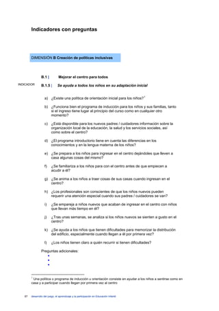 Indicadores con preguntas




        DIMENSIÓN B Creación de políticas inclusivas




                 B.1 |          Mejorar el centro para todos
INDICADOR        B.1.5 |       Se ayuda a todos los niños en su adaptación inicial


                    a) ¿Existe una política de orientación inicial para los niños? 1

                    b) ¿Funciona bien el programa de inducción para los niños y sus familias, tanto
                       si el ingreso tiene lugar al principio del curso como en cualquier otro
                       momento?

                    c) ¿Está disponible para los nuevos padres / cuidadores información sobre la
                       organización local de la educación, la salud y los servicios sociales, así
                       como sobre el centro?

                    d) ¿El programa introductorio tiene en cuenta las diferencias en los
                       conocimientos y en la lengua materna de los niños?

                    e) ¿Se prepara a los niños para ingresar en el centro dejándoles que lleven a
                       casa algunas cosas del mismo?

                    f)    ¿Se familiariza a los niños para con el centro antes de que empiecen a
                          acudir a él?

                    g) ¿Se anima a los niños a traer cosas de sus casas cuando ingresan en el
                       centro?

                    h) ¿Los profesionales son conscientes de que los niños nuevos pueden
                       requerir una atención especial cuando sus padres / cuidadores se van?

                    i)    ¿Se empareja a niños nuevos que acaban de ingresar en el centro con niños
                          que llevan más tiempo en él?

                    j)    ¿Tras unas semanas, se analiza si los niños nuevos se sienten a gusto en el
                          centro?

                    k) ¿Se ayuda a los niños que tienen dificultades para memorizar la distribución
                       del edificio, especialmente cuando llegan a él por primera vez?

                    l)    ¿Los niños tienen claro a quién recurrir si tienen dificultades?

                 Preguntas adicionales:
                    •
                    •
                    •


        1
         Una política o programa de inducción u orientación consiste en ayudar a los niños a sentirse como en
        casa y a participar cuando llegan por primera vez al centro


   67   desarrollo del juego, el aprendizaje y la participación en Educación Infantil
 