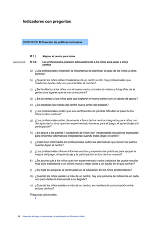 Indicadores con preguntas




        DIMENSIÓN B Creación de políticas inclusivas




                 B.1 |          Mejorar el centro para todos

INDICADOR        B.1.6 |        Los profesionales preparan adecuadamente a los niños para pasar a otros
                                centros

                 a) ¿Los profesionales entienden la importancia de planificar el paso de los niños a otros
                    centros?

                 b) ¿Cuando los niños deben trasladarse de un centro a otro, hay profesionales que
                    colaboran desde cada uno para facilitar el cambio?

                 c) ¿Se familiariza a los niños con el nuevo centro a través de visitas y fotografías de la
                    gente y los lugares que se van a encontrar?

                 d) ¿Se da tiempo a los niños para que exploren el nuevo centro con un adulto de apoyo?

                 e) ¿Se practican las rutinas del centro nuevo antes del traslado?

                 f)    ¿Los profesionales evitan que sus sentimientos de pérdida dificulten el paso de los
                       niños a otros centros?

                 g) ¿Los profesionales están claramente a favor de los centros integrados para niños con
                    discapacidad y otros que han experimentado barreras para el juego, el aprendizaje y la
                    participación?

                 h) ¿Se apoya a los padres / cuidadores de niños con “necesidades educativas especiales”
                    para encontrar alternativas integradoras cuando éstos dejan el centro?

                 i)    ¿Están bien informados los profesionales sobre las alternativas que tienen los padres
                       cuando dejan el centro?

                 j)    ¿Los profesionales ofrecen informes escritos y experiencias prácticas para apoyar la
                       mejora del juego, el aprendizaje y la participación en los centros nuevos?

                 k) ¿Se asume que a los niños que han experimentado varios traslados les puede resultar
                    más duro trasladarse a un centro nuevo y dejar atrás a un adulto en el que confían?

                 l)    ¿Se trata de asegurar la continuidad en la educación de los niños problemáticos?

                 m) ¿Cuando los niños asisten a más de un centro, hay una persona de referencia en cada
                    uno para darles la bienvenida a su llegada?

                 n) ¿Cuando los niños asisten a más de un centro, se mantiene la comunicación entre
                    ambos centros?

                 Preguntas adicionales:
                    •




   68   desarrollo del juego, el aprendizaje y la participación en Educación Infantil
 
